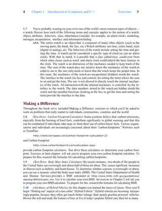 4 Chapter 1 Introduction to Computers and C++ Exercises 3
1.7 You’re probably wearing on your wrist one of the world’s most common types of objects—
a watch. Discuss how each of the following terms and concepts applies to the notion of a watch:
object, attributes, behaviors, class, inheritance (consider, for example, an alarm clock), modeling,
messages, encapsulation, interface and information hiding.
ANS: The entire watch is an object that is composed of many other objects (such as the
moving parts, the band, the face, etc.) Watch attributes are time, color, band, style
(digital or analog), etc. The behaviors of the watch include setting the time and get-
ting the time. A watch can be considered a specific type of clock (as can an alarm
clock). With that in mind, it is possible that a class called Clock could exist from
which other classes such as watch and alarm clock could inherit the basic features in
the clock. The watch is an abstraction of the mechanics needed to keep track of the
time. The user of the watch does not need to know the mechanics of the watch in
order to use it; the user only needs to know that the watch keeps the proper time. In
this sense, the mechanics of the watch are encapsulated (hidden) inside the watch.
The interface to the watch (its face and controls for setting the time) allows the user
to set and get the time. The user is not allowed to directly touch the internal mechan-
ics of the watch. All interaction with the internal mechanics is controlled by the in-
terface to the watch. The data members stored in the watch are hidden inside the
watch and the member functions (looking at the face to get the time and setting the
time) provide the interface to the data.
Making a Difference
Throughout the book we’ve included Making a Difference exercises in which you’ll be asked to
work on problems that really matter to individuals, communities, countries and the world.
1.8 (Test Drive: Carbon Footprint Calculator) Some scientists believe that carbon emissions,
especially from the burning of fossil fuels, contribute significantly to global warming and that this
can be combatted if individuals take steps to limit their use of carbon-based fuels. Various organi-
zations and individuals are increasingly concerned about their “carbon footprints.” Websites such
as TerraPass
http://www.terrapass.com/carbon-footprint-calculator-2/
and Carbon Footprint
http://www.carbonfootprint.com/calculator.aspx
provide carbon footprint calculators. Test drive these calculators to determine your carbon foot-
print. Exercises in later chapters will ask you to program your own carbon footprint calculator. To
prepare for this, research the formulas for calculating carbon footprints.
1.9 (Test Drive: Body Mass Index Calculator) By recent estimates, two-thirds of the people in
the United States are overweight and about halfof those are obese. This causes significant increases
in illnesses such as diabetes and heart disease. To determine whether a person is overweight or obese,
you can use a measure called the body mass index (BMI). The United States Department of Health
and Human Services provides a BMI calculator at http://www.nhlbi.nih.gov/guidelines/
obesity/BMI/bmicalc.htm. Use it to calculate your own BMI. An exercise in Chapter 2 will ask you
to program your own BMIcalculator. To prepare for this, research the formulas for calculating BMI.
1.10 (Attributes of Hybrid Vehicles) In this chapter you learned the basics of classes. Now you’ll
begin “fleshing out” aspects of a class called “Hybrid Vehicle.” Hybrid vehicles are becoming increas-
inglypopular, because they often get much better mileage than purely gasoline-powered vehicles.
Browse the web and study the features of four or five of today’s popular hybrid cars, then list as many
 