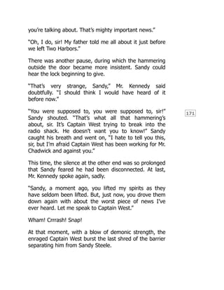 171
you’re talking about. That’s mighty important news.”
“Oh, I do, sir! My father told me all about it just before
we left Two Harbors.”
There was another pause, during which the hammering
outside the door became more insistent. Sandy could
hear the lock beginning to give.
“That’s very strange, Sandy,” Mr. Kennedy said
doubtfully. “I should think I would have heard of it
before now.”
“You were supposed to, you were supposed to, sir!”
Sandy shouted. “That’s what all that hammering’s
about, sir. It’s Captain West trying to break into the
radio shack. He doesn’t want you to know!” Sandy
caught his breath and went on, “I hate to tell you this,
sir, but I’m afraid Captain West has been working for Mr.
Chadwick and against you.”
This time, the silence at the other end was so prolonged
that Sandy feared he had been disconnected. At last,
Mr. Kennedy spoke again, sadly.
“Sandy, a moment ago, you lifted my spirits as they
have seldom been lifted. But, just now, you drove them
down again with about the worst piece of news I’ve
ever heard. Let me speak to Captain West.”
Wham! Crrrash! Snap!
At that moment, with a blow of demonic strength, the
enraged Captain West burst the last shred of the barrier
separating him from Sandy Steele.
 