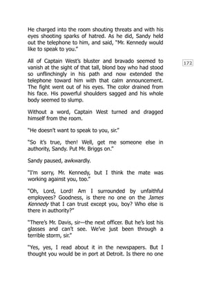 172
He charged into the room shouting threats and with his
eyes shooting sparks of hatred. As he did, Sandy held
out the telephone to him, and said, “Mr. Kennedy would
like to speak to you.”
All of Captain West’s bluster and bravado seemed to
vanish at the sight of that tall, blond boy who had stood
so unflinchingly in his path and now extended the
telephone toward him with that calm announcement.
The fight went out of his eyes. The color drained from
his face. His powerful shoulders sagged and his whole
body seemed to slump.
Without a word, Captain West turned and dragged
himself from the room.
“He doesn’t want to speak to you, sir.”
“So it’s true, then! Well, get me someone else in
authority, Sandy. Put Mr. Briggs on.”
Sandy paused, awkwardly.
“I’m sorry, Mr. Kennedy, but I think the mate was
working against you, too.”
“Oh, Lord, Lord! Am I surrounded by unfaithful
employees? Goodness, is there no one on the James
Kennedy that I can trust except you, boy? Who else is
there in authority?”
“There’s Mr. Davis, sir—the next officer. But he’s lost his
glasses and can’t see. We’ve just been through a
terrible storm, sir.”
“Yes, yes, I read about it in the newspapers. But I
thought you would be in port at Detroit. Is there no one
 