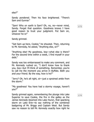 173
174
else?”
Sandy pondered. Then his face brightened. “There’s
Sam and Gunnar.”
“Sam! Who on earth is Sam? Oh, no, no—never mind,
Sandy. Forget that question. Goodness knows I have
good reason to trust your judgment. Put Sam on,
whoever he is!”
Sandy grinned.
“Get Sam up here, Cookie,” he shouted. Then, returning
to Mr. Kennedy, he asked, “Anything else, sir?”
“Anything else! My goodness, boy—what else is there?
For the second time within a week, I find myself in your
debt.”
Sandy was too embarrassed to make any comment, and
Mr. Kennedy rushed on, “I don’t know how to thank
you, boy—but I’ll think of something. Remember, you’re
to call me the moment you arrive in Buffalo. Both you
and your friend. By the way, how is he?”
“Jerry? Oh, he’s all right, sir—just a sprained ankle from
the storm.”
“My goodness! You have had a stormy voyage, haven’t
you?”
Sandy grinned again, remembering the plunge into Lake
Superior to save Cookie, the fire in the galley as the
James Kennedy steamed into Lake Huron, that spanking
storm on Lake Erie—to say nothing of the combined
badgering of Mr. Briggs and Captain West. But Sandy
saw no reason to tell Mr. Kennedy exactly how right he
 