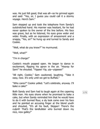 175
was. He just felt good, that was all—so he grinned again
and said: “Yes, sir, I guess you could call it a stormy
voyage. Here’s Sam.”
Sam stepped up and took the telephone from Sandy’s
outstretched hand. His manner was hesitant, for he had
never spoken to the owner of the line before. His face
was grave, but as he listened, his eyes grew wider and
wider. Finally, with an expression of amazement and a
snappy, “Yes, sir!” he hung up and turned to Sandy and
Cookie.
“Well, what do you know?” he murmured.
“Well, what?”
“I’m in charge!”
Cookie’s mouth popped open. He began to dance in
excitement, flipping his apron in the air. “Hooray for
Sam!” he shouted. “Yippee! Yip, yip—yippeee!”
“All right, Cookie,” Sam cautioned, laughing. “Take it
easy, now. It’s only until we get to Buffalo.”
“Who cares?” Cookie yelled. “Let’s celebrate, anyway. I’ll
bake a cake!”
Both Sandy and Sam had to laugh again at the capering
little man. His eyes shone when he promised to bake a
cake, but when Sandy reminded him that he would have
to do it with burned flour, a sly look came over his face
and he pointed an accusing finger at the blond youth
and shouted, “It’s all his fault, Skipper! There’s the
culprit! That’s the landlubber who burned down my
nice, new galley!”
 