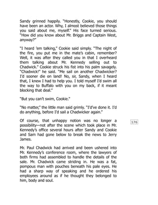 176
Sandy grinned happily. “Honestly, Cookie, you should
have been an actor. Why, I almost believed those things
you said about me, myself.” His face turned serious.
“How did you know about Mr. Briggs and Captain West,
anyway?”
“I heard ’em talking,” Cookie said simply. “The night of
the fire, you put me in the mate’s cabin, remember?
Well, it was after they called you in that I overheard
them talking about Mr. Kennedy selling out to
Chadwick.” Cookie struck his fist into his palm savagely.
“Chadwick!” he said. “Me sail on another Chadwicker?
I’d sooner die on land! No, sir, Sandy, when I heard
that, I knew I had to help you. I told myself I’d swim all
the way to Buffalo with you on my back, if it meant
blocking that deal.”
“But you can’t swim, Cookie.”
“No matter,” the little man said grimly. “I’d’ve done it. I’d
do anything, before I’d sail a Chadwicker again.”
Of course, that unhappy notion was no longer a
possibility—not after the scene which took place in Mr.
Kennedy’s office several hours after Sandy and Cookie
and Sam had gone below to break the news to Jerry
James.
Mr. Paul Chadwick had arrived and been ushered into
Mr. Kennedy’s conference room, where the lawyers of
both firms had assembled to handle the details of the
sale. Mr. Chadwick came striding in. He was a fat,
pompous man with pouches beneath his pale eyes. He
had a sharp way of speaking and he ordered his
employees around as if he thought they belonged to
him, body and soul.
 