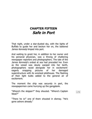 179
CHAPTER FIFTEEN
Safe in Port
That night, under a star-dusted sky, with the lights of
Buffalo to guide her and beckon her on, the battered
James Kennedy limped into port.
And waiting to greet her, in addition to her owner and
his personal physician, was a throng of chattering
newspaper reporters and photographers. The tale of the
James Kennedy’s ordeal at sea had preceded her. Even
as the vessel was slowly warped into her berth,
photographers raced alongside her in excitement-
eagerly snapping pictures of her damaged
superstructure with its wrecked pilothouse. The flashing
of their light bulbs added to the general air of
excitement.
The moment the ship was securely in port, the
newspapermen came hurrying up the gangplank.
“Where’s the skipper?” they shouted. “Where’s Captain
West?”
“There he is!” one of them shouted in dismay. “He’s
gone ashore already.”
 