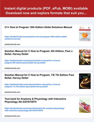 Instant digital products (PDF, ePub, MOBI) available
Download now and explore formats that suit you...
C++ How to Program 10th Edition Deitel Solutions Manual
https://testbankmall.com/product/c-how-to-program-10th-edition-deitel-
solutions-manual/
testbankmall.com
Solution Manual for C How to Program, 8th Edition, Paul J.
Deitel, Harvey Deitel
https://testbankmall.com/product/solution-manual-for-c-how-to-
program-8th-edition-paul-j-deitel-harvey-deitel/
testbankmall.com
Solution Manual for C How to Program, 7/E 7th Edition Paul
Deitel, Harvey Deitel
https://testbankmall.com/product/solution-manual-for-c-how-to-
program-7-e-7th-edition-paul-deitel-harvey-deitel/
testbankmall.com
Test bank for Anatomy & Physiology with Interactive
Physiology 4th 0321615875
https://testbankmall.com/product/test-bank-for-anatomy-physiology-
with-interactive-physiology-4th-0321615875/
testbankmall.com
 