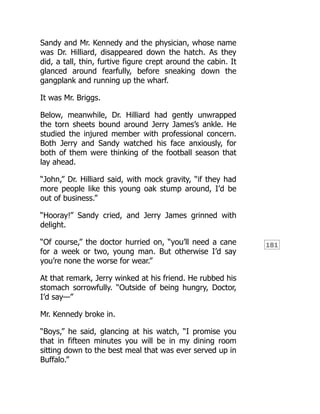 181
Sandy and Mr. Kennedy and the physician, whose name
was Dr. Hilliard, disappeared down the hatch. As they
did, a tall, thin, furtive figure crept around the cabin. It
glanced around fearfully, before sneaking down the
gangplank and running up the wharf.
It was Mr. Briggs.
Below, meanwhile, Dr. Hilliard had gently unwrapped
the torn sheets bound around Jerry James’s ankle. He
studied the injured member with professional concern.
Both Jerry and Sandy watched his face anxiously, for
both of them were thinking of the football season that
lay ahead.
“John,” Dr. Hilliard said, with mock gravity, “if they had
more people like this young oak stump around, I’d be
out of business.”
“Hooray!” Sandy cried, and Jerry James grinned with
delight.
“Of course,” the doctor hurried on, “you’ll need a cane
for a week or two, young man. But otherwise I’d say
you’re none the worse for wear.”
At that remark, Jerry winked at his friend. He rubbed his
stomach sorrowfully. “Outside of being hungry, Doctor,
I’d say—”
Mr. Kennedy broke in.
“Boys,” he said, glancing at his watch, “I promise you
that in fifteen minutes you will be in my dining room
sitting down to the best meal that was ever served up in
Buffalo.”
 