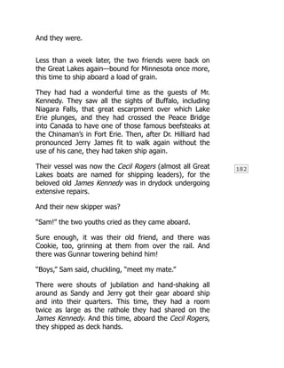 182
And they were.
Less than a week later, the two friends were back on
the Great Lakes again—bound for Minnesota once more,
this time to ship aboard a load of grain.
They had had a wonderful time as the guests of Mr.
Kennedy. They saw all the sights of Buffalo, including
Niagara Falls, that great escarpment over which Lake
Erie plunges, and they had crossed the Peace Bridge
into Canada to have one of those famous beefsteaks at
the Chinaman’s in Fort Erie. Then, after Dr. Hilliard had
pronounced Jerry James fit to walk again without the
use of his cane, they had taken ship again.
Their vessel was now the Cecil Rogers (almost all Great
Lakes boats are named for shipping leaders), for the
beloved old James Kennedy was in drydock undergoing
extensive repairs.
And their new skipper was?
“Sam!” the two youths cried as they came aboard.
Sure enough, it was their old friend, and there was
Cookie, too, grinning at them from over the rail. And
there was Gunnar towering behind him!
“Boys,” Sam said, chuckling, “meet my mate.”
There were shouts of jubilation and hand-shaking all
around as Sandy and Jerry got their gear aboard ship
and into their quarters. This time, they had a room
twice as large as the rathole they had shared on the
James Kennedy. And this time, aboard the Cecil Rogers,
they shipped as deck hands.
 