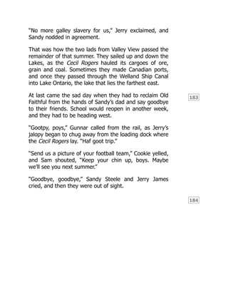 183
184
“No more galley slavery for us,” Jerry exclaimed, and
Sandy nodded in agreement.
That was how the two lads from Valley View passed the
remainder of that summer. They sailed up and down the
Lakes, as the Cecil Rogers hauled its cargoes of ore,
grain and coal. Sometimes they made Canadian ports,
and once they passed through the Welland Ship Canal
into Lake Ontario, the lake that lies the farthest east.
At last came the sad day when they had to reclaim Old
Faithful from the hands of Sandy’s dad and say goodbye
to their friends. School would reopen in another week,
and they had to be heading west.
“Gootpy, poys,” Gunnar called from the rail, as Jerry’s
jalopy began to chug away from the loading dock where
the Cecil Rogers lay. “Haf goot trip.”
“Send us a picture of your football team,” Cookie yelled,
and Sam shouted, “Keep your chin up, boys. Maybe
we’ll see you next summer.”
“Goodbye, goodbye,” Sandy Steele and Jerry James
cried, and then they were out of sight.
 