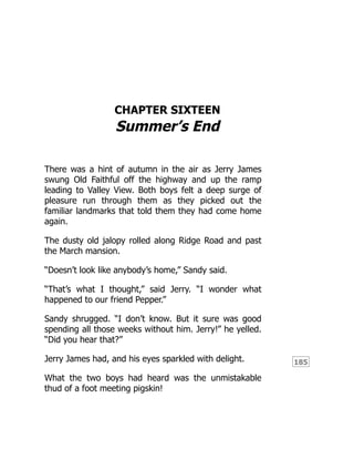 185
CHAPTER SIXTEEN
Summer’s End
There was a hint of autumn in the air as Jerry James
swung Old Faithful off the highway and up the ramp
leading to Valley View. Both boys felt a deep surge of
pleasure run through them as they picked out the
familiar landmarks that told them they had come home
again.
The dusty old jalopy rolled along Ridge Road and past
the March mansion.
“Doesn’t look like anybody’s home,” Sandy said.
“That’s what I thought,” said Jerry. “I wonder what
happened to our friend Pepper.”
Sandy shrugged. “I don’t know. But it sure was good
spending all those weeks without him. Jerry!” he yelled.
“Did you hear that?”
Jerry James had, and his eyes sparkled with delight.
What the two boys had heard was the unmistakable
thud of a foot meeting pigskin!
 