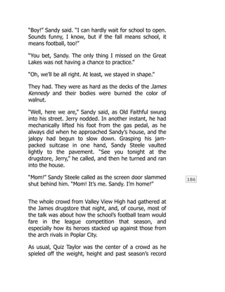 186
“Boy!” Sandy said. “I can hardly wait for school to open.
Sounds funny, I know, but if the fall means school, it
means football, too!”
“You bet, Sandy. The only thing I missed on the Great
Lakes was not having a chance to practice.”
“Oh, we’ll be all right. At least, we stayed in shape.”
They had. They were as hard as the decks of the James
Kennedy and their bodies were burned the color of
walnut.
“Well, here we are,” Sandy said, as Old Faithful swung
into his street. Jerry nodded. In another instant, he had
mechanically lifted his foot from the gas pedal, as he
always did when he approached Sandy’s house, and the
jalopy had begun to slow down. Grasping his jam-
packed suitcase in one hand, Sandy Steele vaulted
lightly to the pavement. “See you tonight at the
drugstore, Jerry,” he called, and then he turned and ran
into the house.
“Mom!” Sandy Steele called as the screen door slammed
shut behind him. “Mom! It’s me. Sandy. I’m home!”
The whole crowd from Valley View High had gathered at
the James drugstore that night, and, of course, most of
the talk was about how the school’s football team would
fare in the league competition that season, and
especially how its heroes stacked up against those from
the arch rivals in Poplar City.
As usual, Quiz Taylor was the center of a crowd as he
spieled off the weight, height and past season’s record
 