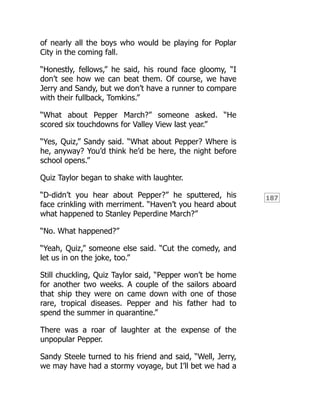 187
of nearly all the boys who would be playing for Poplar
City in the coming fall.
“Honestly, fellows,” he said, his round face gloomy, “I
don’t see how we can beat them. Of course, we have
Jerry and Sandy, but we don’t have a runner to compare
with their fullback, Tomkins.”
“What about Pepper March?” someone asked. “He
scored six touchdowns for Valley View last year.”
“Yes, Quiz,” Sandy said. “What about Pepper? Where is
he, anyway? You’d think he’d be here, the night before
school opens.”
Quiz Taylor began to shake with laughter.
“D-didn’t you hear about Pepper?” he sputtered, his
face crinkling with merriment. “Haven’t you heard about
what happened to Stanley Peperdine March?”
“No. What happened?”
“Yeah, Quiz,” someone else said. “Cut the comedy, and
let us in on the joke, too.”
Still chuckling, Quiz Taylor said, “Pepper won’t be home
for another two weeks. A couple of the sailors aboard
that ship they were on came down with one of those
rare, tropical diseases. Pepper and his father had to
spend the summer in quarantine.”
There was a roar of laughter at the expense of the
unpopular Pepper.
Sandy Steele turned to his friend and said, “Well, Jerry,
we may have had a stormy voyage, but I’ll bet we had a
 