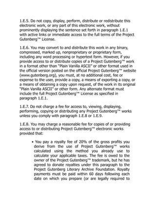1.E.5. Do not copy, display, perform, distribute or redistribute this
electronic work, or any part of this electronic work, without
prominently displaying the sentence set forth in paragraph 1.E.1
with active links or immediate access to the full terms of the Project
Gutenberg™ License.
1.E.6. You may convert to and distribute this work in any binary,
compressed, marked up, nonproprietary or proprietary form,
including any word processing or hypertext form. However, if you
provide access to or distribute copies of a Project Gutenberg™ work
in a format other than “Plain Vanilla ASCII” or other format used in
the official version posted on the official Project Gutenberg™ website
(www.gutenberg.org), you must, at no additional cost, fee or
expense to the user, provide a copy, a means of exporting a copy, or
a means of obtaining a copy upon request, of the work in its original
“Plain Vanilla ASCII” or other form. Any alternate format must
include the full Project Gutenberg™ License as specified in
paragraph 1.E.1.
1.E.7. Do not charge a fee for access to, viewing, displaying,
performing, copying or distributing any Project Gutenberg™ works
unless you comply with paragraph 1.E.8 or 1.E.9.
1.E.8. You may charge a reasonable fee for copies of or providing
access to or distributing Project Gutenberg™ electronic works
provided that:
• You pay a royalty fee of 20% of the gross profits you
derive from the use of Project Gutenberg™ works
calculated using the method you already use to
calculate your applicable taxes. The fee is owed to the
owner of the Project Gutenberg™ trademark, but he has
agreed to donate royalties under this paragraph to the
Project Gutenberg Literary Archive Foundation. Royalty
payments must be paid within 60 days following each
date on which you prepare (or are legally required to
 