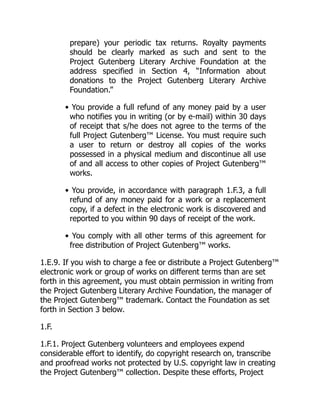 prepare) your periodic tax returns. Royalty payments
should be clearly marked as such and sent to the
Project Gutenberg Literary Archive Foundation at the
address specified in Section 4, “Information about
donations to the Project Gutenberg Literary Archive
Foundation.”
• You provide a full refund of any money paid by a user
who notifies you in writing (or by e-mail) within 30 days
of receipt that s/he does not agree to the terms of the
full Project Gutenberg™ License. You must require such
a user to return or destroy all copies of the works
possessed in a physical medium and discontinue all use
of and all access to other copies of Project Gutenberg™
works.
• You provide, in accordance with paragraph 1.F.3, a full
refund of any money paid for a work or a replacement
copy, if a defect in the electronic work is discovered and
reported to you within 90 days of receipt of the work.
• You comply with all other terms of this agreement for
free distribution of Project Gutenberg™ works.
1.E.9. If you wish to charge a fee or distribute a Project Gutenberg™
electronic work or group of works on different terms than are set
forth in this agreement, you must obtain permission in writing from
the Project Gutenberg Literary Archive Foundation, the manager of
the Project Gutenberg™ trademark. Contact the Foundation as set
forth in Section 3 below.
1.F.
1.F.1. Project Gutenberg volunteers and employees expend
considerable effort to identify, do copyright research on, transcribe
and proofread works not protected by U.S. copyright law in creating
the Project Gutenberg™ collection. Despite these efforts, Project
 