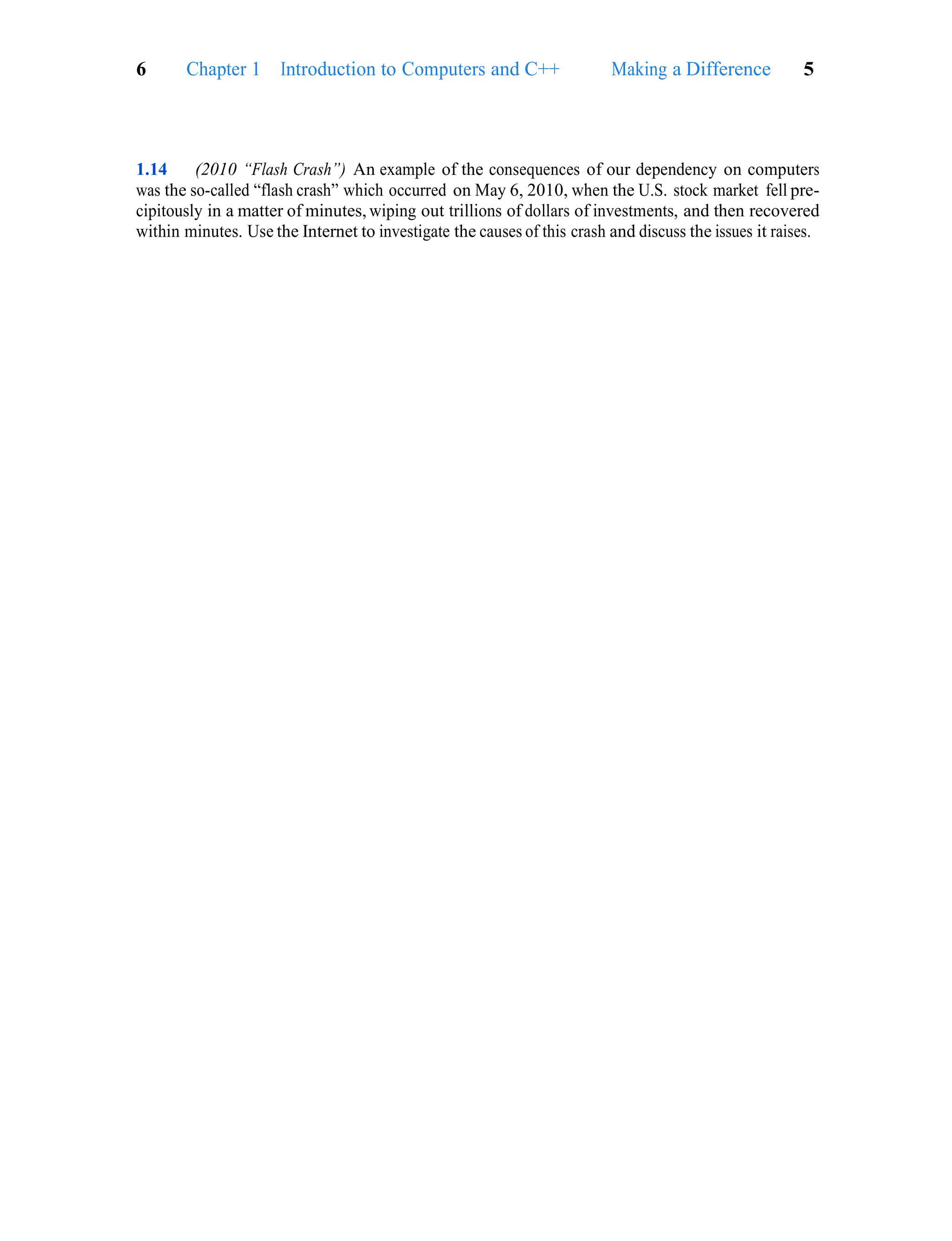 Making a Difference 5
6 Chapter 1 Introduction to Computers and C++
1.14 (2010 “Flash Crash”) An example of the consequences of our dependency on computers
was the so-called “flash crash” which occurred on May 6, 2010, when the U.S. stock market fell pre-
cipitously in a matter of minutes, wiping out trillions of dollars of investments, and then recovered
within minutes. Use the Internet to investigate the causes of this crash and discuss the issues it raises.
 