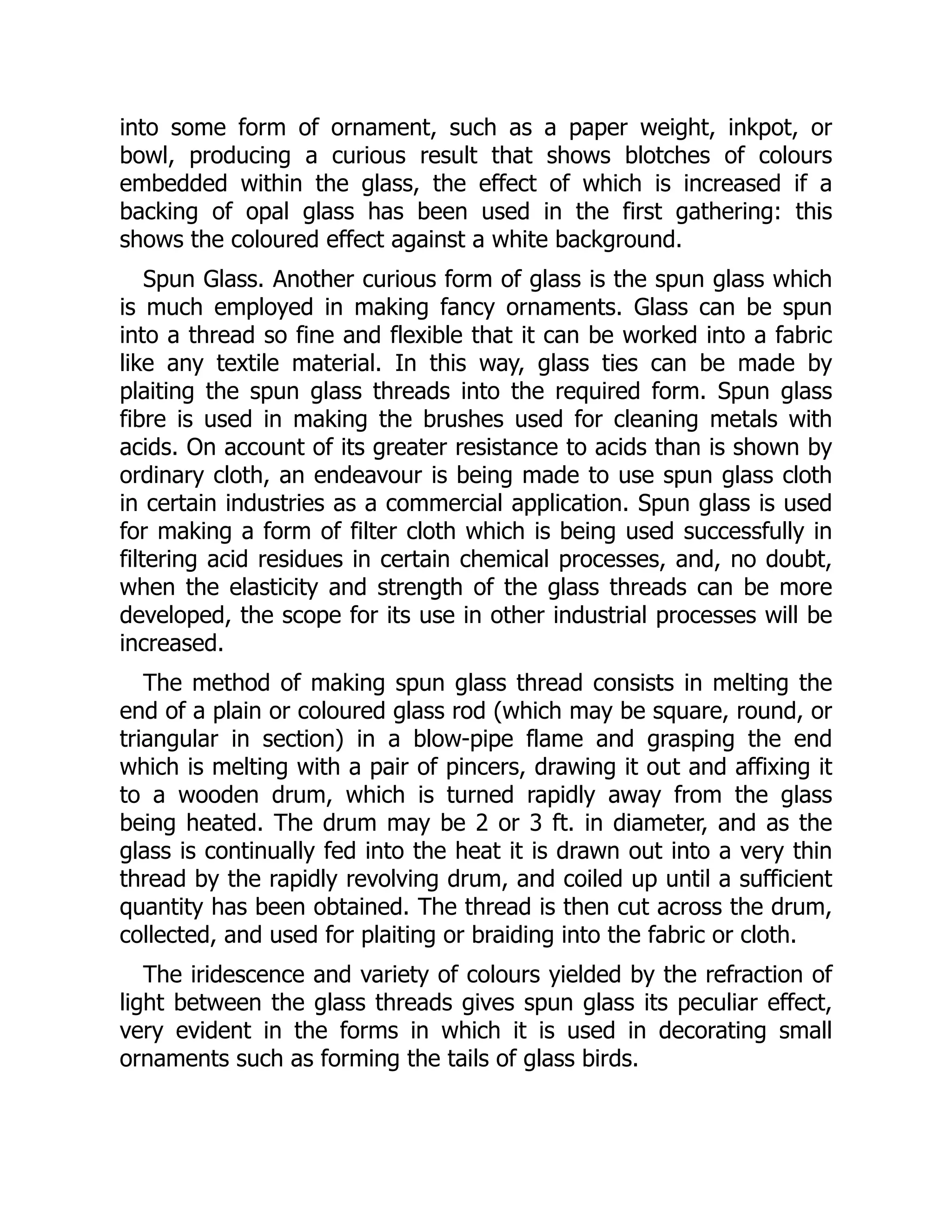 into some form of ornament, such as a paper weight, inkpot, or
bowl, producing a curious result that shows blotches of colours
embedded within the glass, the effect of which is increased if a
backing of opal glass has been used in the first gathering: this
shows the coloured effect against a white background.
Spun Glass. Another curious form of glass is the spun glass which
is much employed in making fancy ornaments. Glass can be spun
into a thread so fine and flexible that it can be worked into a fabric
like any textile material. In this way, glass ties can be made by
plaiting the spun glass threads into the required form. Spun glass
fibre is used in making the brushes used for cleaning metals with
acids. On account of its greater resistance to acids than is shown by
ordinary cloth, an endeavour is being made to use spun glass cloth
in certain industries as a commercial application. Spun glass is used
for making a form of filter cloth which is being used successfully in
filtering acid residues in certain chemical processes, and, no doubt,
when the elasticity and strength of the glass threads can be more
developed, the scope for its use in other industrial processes will be
increased.
The method of making spun glass thread consists in melting the
end of a plain or coloured glass rod (which may be square, round, or
triangular in section) in a blow-pipe flame and grasping the end
which is melting with a pair of pincers, drawing it out and affixing it
to a wooden drum, which is turned rapidly away from the glass
being heated. The drum may be 2 or 3 ft. in diameter, and as the
glass is continually fed into the heat it is drawn out into a very thin
thread by the rapidly revolving drum, and coiled up until a sufficient
quantity has been obtained. The thread is then cut across the drum,
collected, and used for plaiting or braiding into the fabric or cloth.
The iridescence and variety of colours yielded by the refraction of
light between the glass threads gives spun glass its peculiar effect,
very evident in the forms in which it is used in decorating small
ornaments such as forming the tails of glass birds.
 