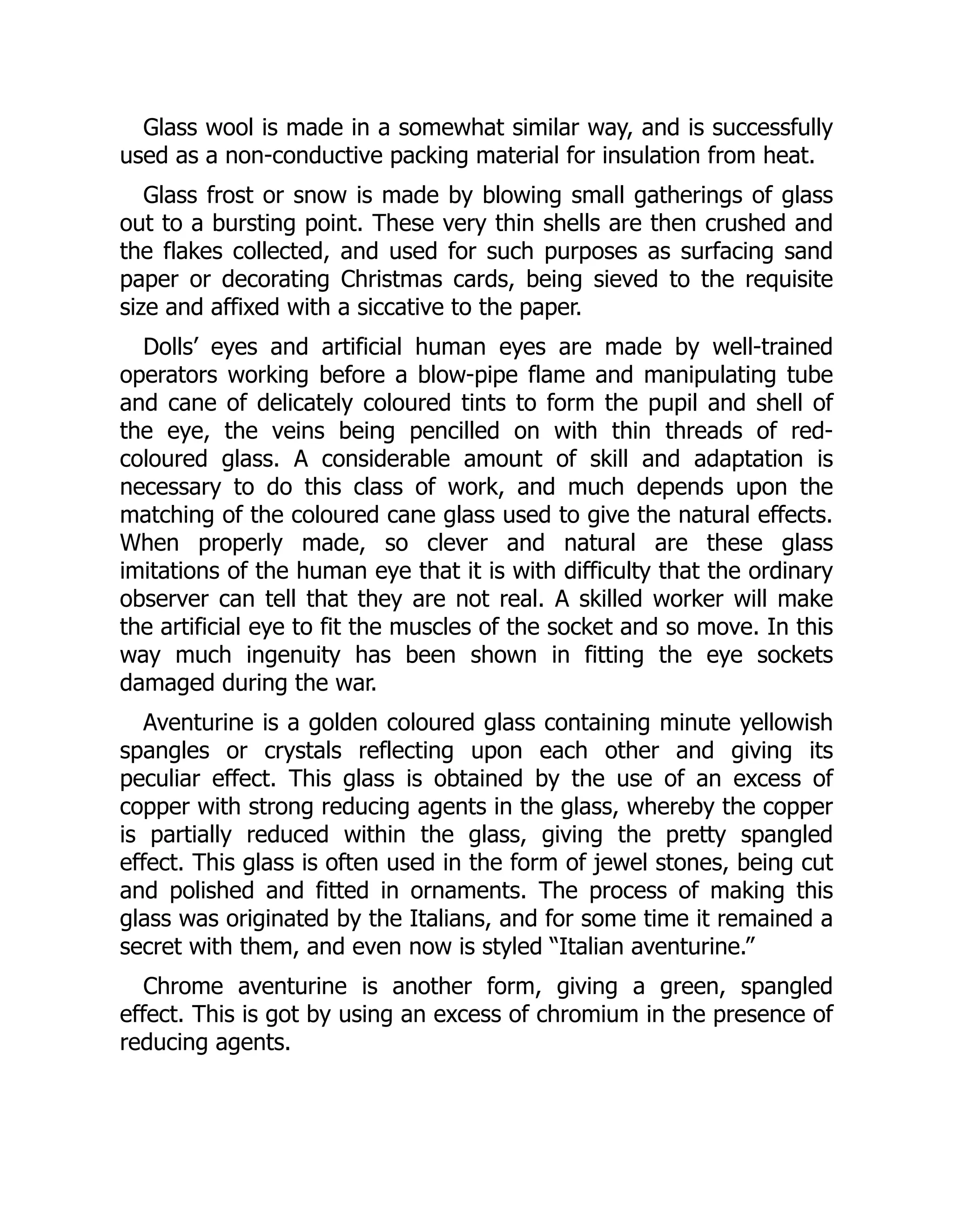 Glass wool is made in a somewhat similar way, and is successfully
used as a non-conductive packing material for insulation from heat.
Glass frost or snow is made by blowing small gatherings of glass
out to a bursting point. These very thin shells are then crushed and
the flakes collected, and used for such purposes as surfacing sand
paper or decorating Christmas cards, being sieved to the requisite
size and affixed with a siccative to the paper.
Dolls’ eyes and artificial human eyes are made by well-trained
operators working before a blow-pipe flame and manipulating tube
and cane of delicately coloured tints to form the pupil and shell of
the eye, the veins being pencilled on with thin threads of red-
coloured glass. A considerable amount of skill and adaptation is
necessary to do this class of work, and much depends upon the
matching of the coloured cane glass used to give the natural effects.
When properly made, so clever and natural are these glass
imitations of the human eye that it is with difficulty that the ordinary
observer can tell that they are not real. A skilled worker will make
the artificial eye to fit the muscles of the socket and so move. In this
way much ingenuity has been shown in fitting the eye sockets
damaged during the war.
Aventurine is a golden coloured glass containing minute yellowish
spangles or crystals reflecting upon each other and giving its
peculiar effect. This glass is obtained by the use of an excess of
copper with strong reducing agents in the glass, whereby the copper
is partially reduced within the glass, giving the pretty spangled
effect. This glass is often used in the form of jewel stones, being cut
and polished and fitted in ornaments. The process of making this
glass was originated by the Italians, and for some time it remained a
secret with them, and even now is styled “Italian aventurine.”
Chrome aventurine is another form, giving a green, spangled
effect. This is got by using an excess of chromium in the presence of
reducing agents.
 