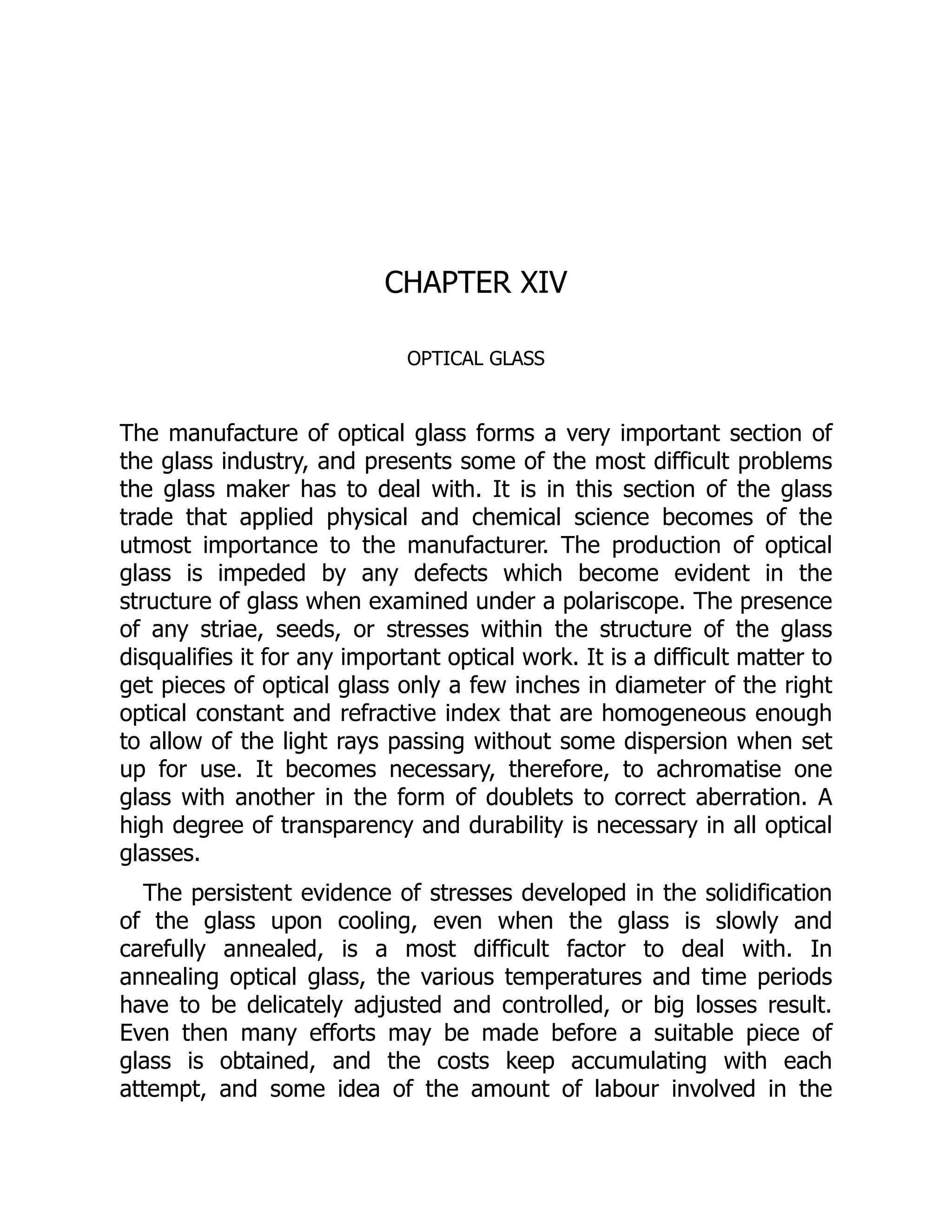 CHAPTER XIV
OPTICAL GLASS
The manufacture of optical glass forms a very important section of
the glass industry, and presents some of the most difficult problems
the glass maker has to deal with. It is in this section of the glass
trade that applied physical and chemical science becomes of the
utmost importance to the manufacturer. The production of optical
glass is impeded by any defects which become evident in the
structure of glass when examined under a polariscope. The presence
of any striae, seeds, or stresses within the structure of the glass
disqualifies it for any important optical work. It is a difficult matter to
get pieces of optical glass only a few inches in diameter of the right
optical constant and refractive index that are homogeneous enough
to allow of the light rays passing without some dispersion when set
up for use. It becomes necessary, therefore, to achromatise one
glass with another in the form of doublets to correct aberration. A
high degree of transparency and durability is necessary in all optical
glasses.
The persistent evidence of stresses developed in the solidification
of the glass upon cooling, even when the glass is slowly and
carefully annealed, is a most difficult factor to deal with. In
annealing optical glass, the various temperatures and time periods
have to be delicately adjusted and controlled, or big losses result.
Even then many efforts may be made before a suitable piece of
glass is obtained, and the costs keep accumulating with each
attempt, and some idea of the amount of labour involved in the
 