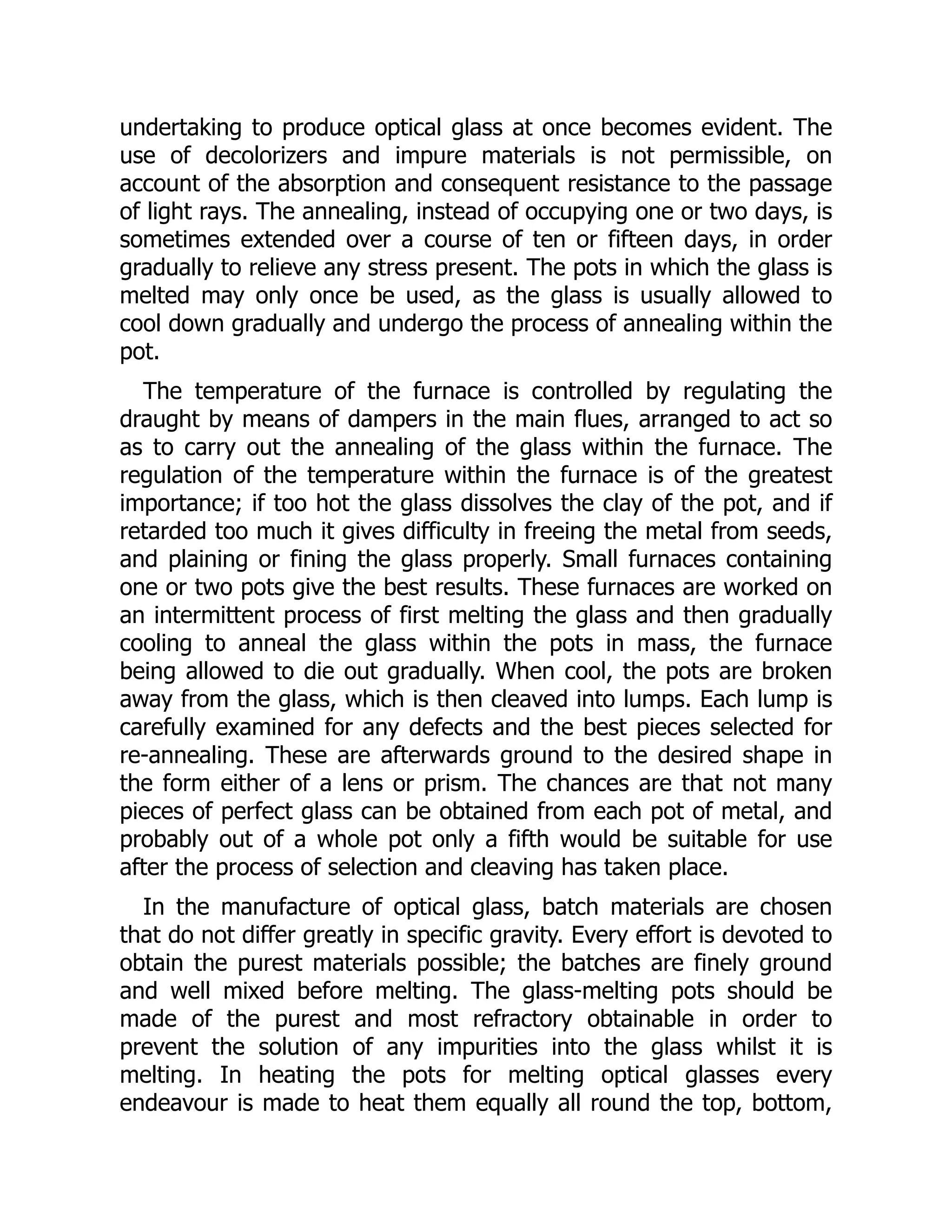 undertaking to produce optical glass at once becomes evident. The
use of decolorizers and impure materials is not permissible, on
account of the absorption and consequent resistance to the passage
of light rays. The annealing, instead of occupying one or two days, is
sometimes extended over a course of ten or fifteen days, in order
gradually to relieve any stress present. The pots in which the glass is
melted may only once be used, as the glass is usually allowed to
cool down gradually and undergo the process of annealing within the
pot.
The temperature of the furnace is controlled by regulating the
draught by means of dampers in the main flues, arranged to act so
as to carry out the annealing of the glass within the furnace. The
regulation of the temperature within the furnace is of the greatest
importance; if too hot the glass dissolves the clay of the pot, and if
retarded too much it gives difficulty in freeing the metal from seeds,
and plaining or fining the glass properly. Small furnaces containing
one or two pots give the best results. These furnaces are worked on
an intermittent process of first melting the glass and then gradually
cooling to anneal the glass within the pots in mass, the furnace
being allowed to die out gradually. When cool, the pots are broken
away from the glass, which is then cleaved into lumps. Each lump is
carefully examined for any defects and the best pieces selected for
re-annealing. These are afterwards ground to the desired shape in
the form either of a lens or prism. The chances are that not many
pieces of perfect glass can be obtained from each pot of metal, and
probably out of a whole pot only a fifth would be suitable for use
after the process of selection and cleaving has taken place.
In the manufacture of optical glass, batch materials are chosen
that do not differ greatly in specific gravity. Every effort is devoted to
obtain the purest materials possible; the batches are finely ground
and well mixed before melting. The glass-melting pots should be
made of the purest and most refractory obtainable in order to
prevent the solution of any impurities into the glass whilst it is
melting. In heating the pots for melting optical glasses every
endeavour is made to heat them equally all round the top, bottom,
 