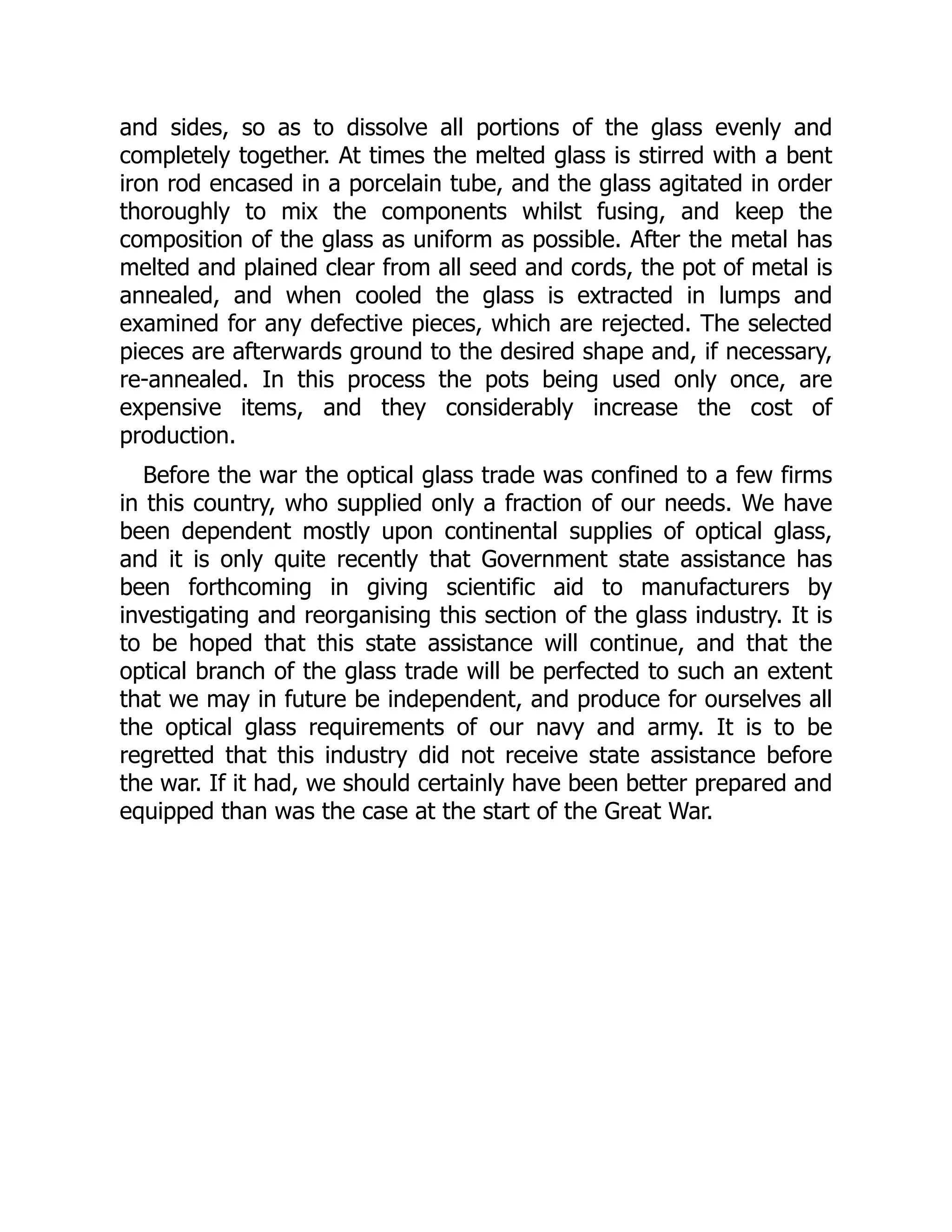 and sides, so as to dissolve all portions of the glass evenly and
completely together. At times the melted glass is stirred with a bent
iron rod encased in a porcelain tube, and the glass agitated in order
thoroughly to mix the components whilst fusing, and keep the
composition of the glass as uniform as possible. After the metal has
melted and plained clear from all seed and cords, the pot of metal is
annealed, and when cooled the glass is extracted in lumps and
examined for any defective pieces, which are rejected. The selected
pieces are afterwards ground to the desired shape and, if necessary,
re-annealed. In this process the pots being used only once, are
expensive items, and they considerably increase the cost of
production.
Before the war the optical glass trade was confined to a few firms
in this country, who supplied only a fraction of our needs. We have
been dependent mostly upon continental supplies of optical glass,
and it is only quite recently that Government state assistance has
been forthcoming in giving scientific aid to manufacturers by
investigating and reorganising this section of the glass industry. It is
to be hoped that this state assistance will continue, and that the
optical branch of the glass trade will be perfected to such an extent
that we may in future be independent, and produce for ourselves all
the optical glass requirements of our navy and army. It is to be
regretted that this industry did not receive state assistance before
the war. If it had, we should certainly have been better prepared and
equipped than was the case at the start of the Great War.
 