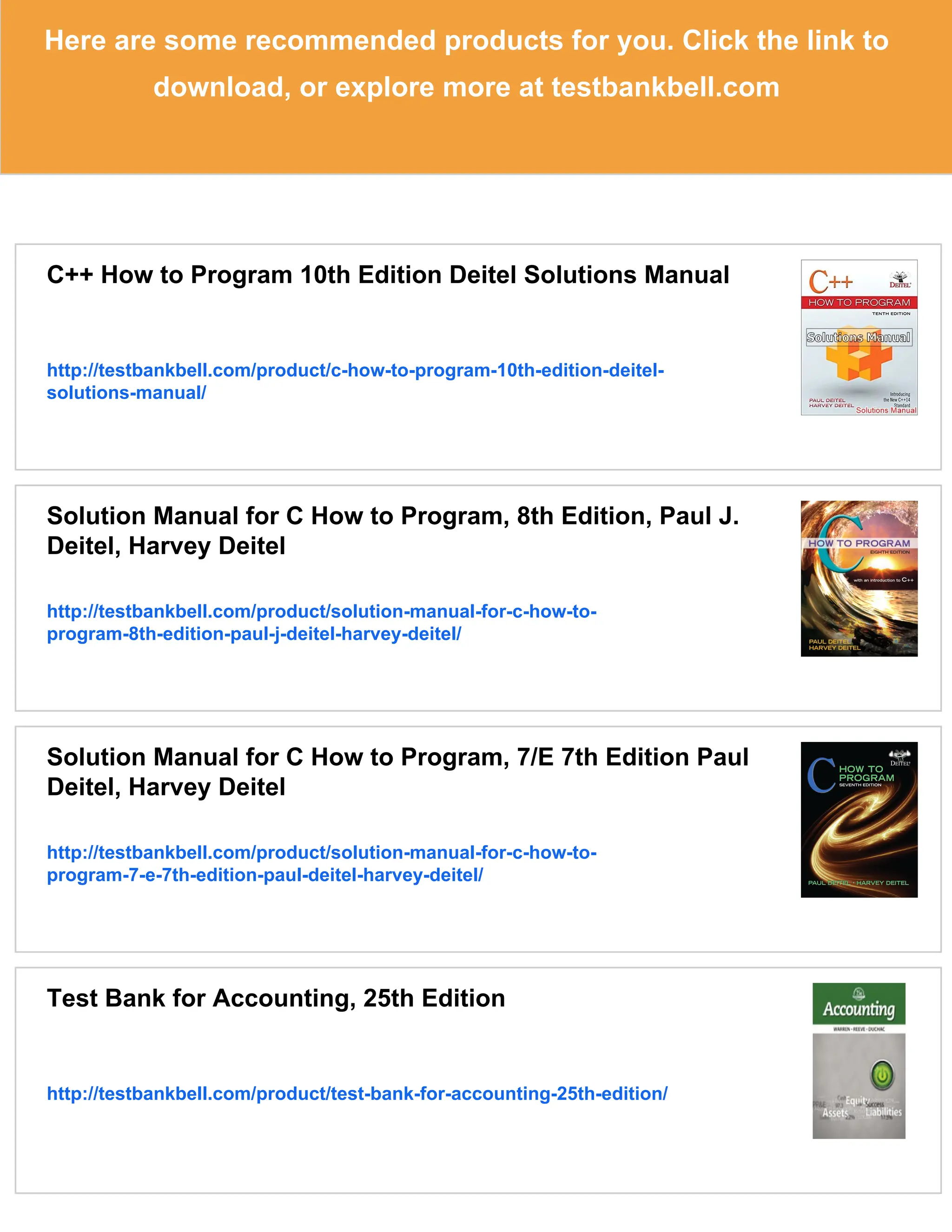 Here are some recommended products for you. Click the link to
download, or explore more at testbankbell.com
C++ How to Program 10th Edition Deitel Solutions Manual
http://testbankbell.com/product/c-how-to-program-10th-edition-deitel-
solutions-manual/
Solution Manual for C How to Program, 8th Edition, Paul J.
Deitel, Harvey Deitel
http://testbankbell.com/product/solution-manual-for-c-how-to-
program-8th-edition-paul-j-deitel-harvey-deitel/
Solution Manual for C How to Program, 7/E 7th Edition Paul
Deitel, Harvey Deitel
http://testbankbell.com/product/solution-manual-for-c-how-to-
program-7-e-7th-edition-paul-deitel-harvey-deitel/
Test Bank for Accounting, 25th Edition
http://testbankbell.com/product/test-bank-for-accounting-25th-edition/
 