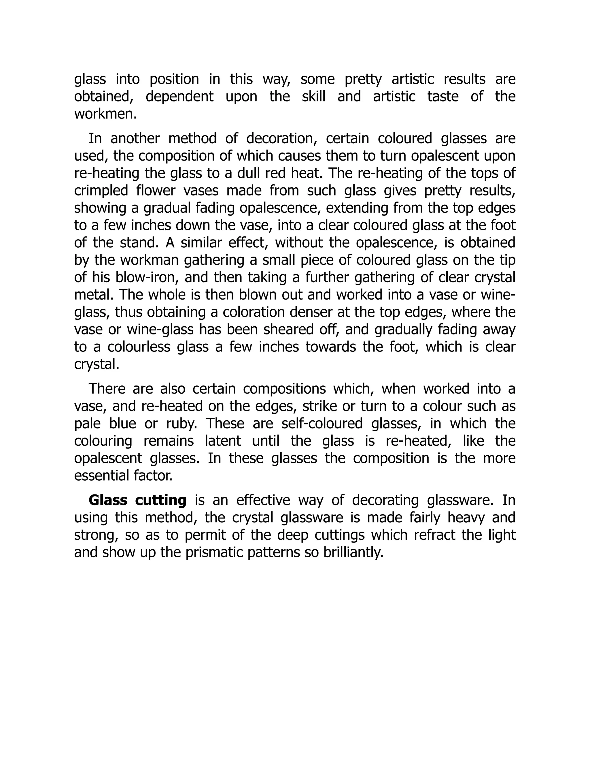 glass into position in this way, some pretty artistic results are
obtained, dependent upon the skill and artistic taste of the
workmen.
In another method of decoration, certain coloured glasses are
used, the composition of which causes them to turn opalescent upon
re-heating the glass to a dull red heat. The re-heating of the tops of
crimpled flower vases made from such glass gives pretty results,
showing a gradual fading opalescence, extending from the top edges
to a few inches down the vase, into a clear coloured glass at the foot
of the stand. A similar effect, without the opalescence, is obtained
by the workman gathering a small piece of coloured glass on the tip
of his blow-iron, and then taking a further gathering of clear crystal
metal. The whole is then blown out and worked into a vase or wine-
glass, thus obtaining a coloration denser at the top edges, where the
vase or wine-glass has been sheared off, and gradually fading away
to a colourless glass a few inches towards the foot, which is clear
crystal.
There are also certain compositions which, when worked into a
vase, and re-heated on the edges, strike or turn to a colour such as
pale blue or ruby. These are self-coloured glasses, in which the
colouring remains latent until the glass is re-heated, like the
opalescent glasses. In these glasses the composition is the more
essential factor.
Glass cutting is an effective way of decorating glassware. In
using this method, the crystal glassware is made fairly heavy and
strong, so as to permit of the deep cuttings which refract the light
and show up the prismatic patterns so brilliantly.
 