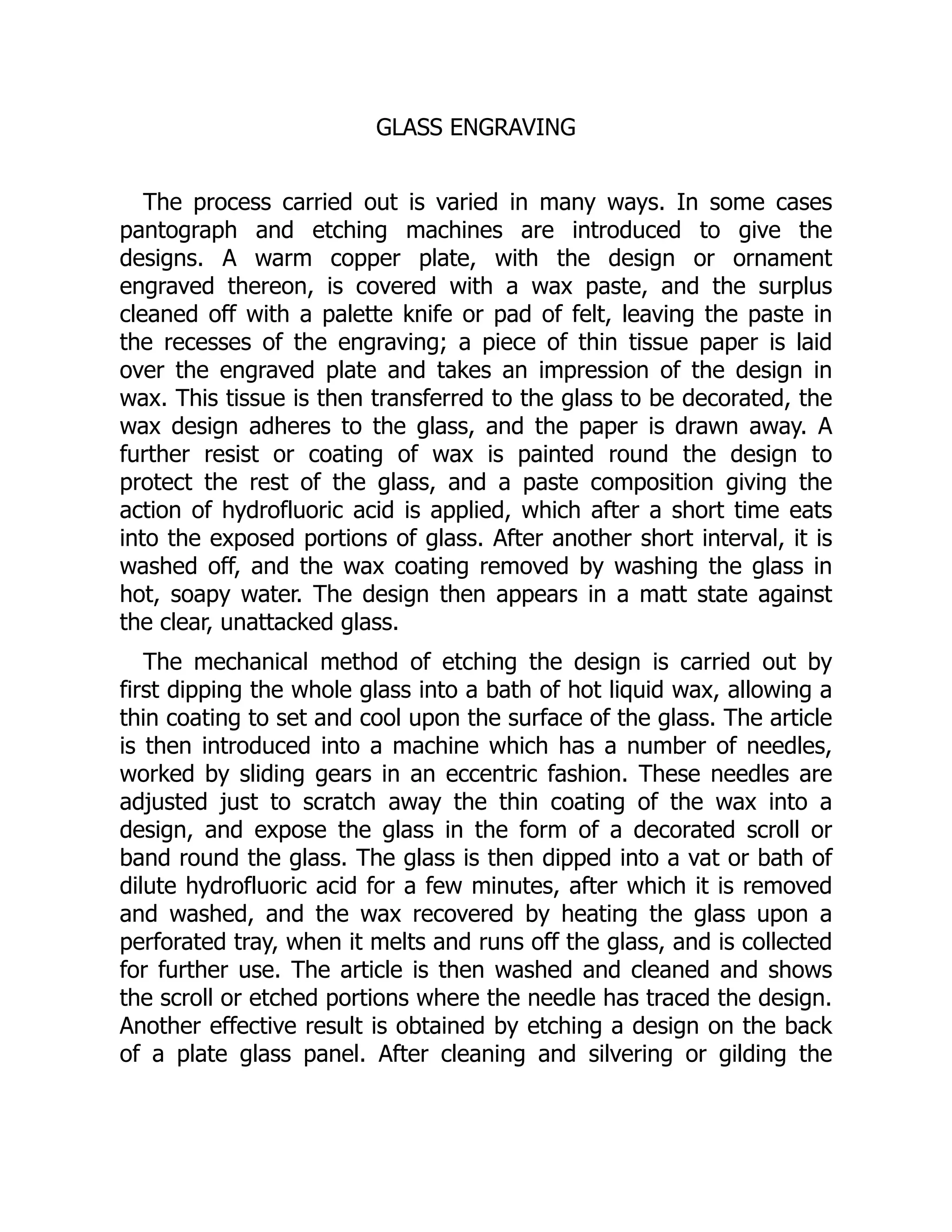 GLASS ENGRAVING
The process carried out is varied in many ways. In some cases
pantograph and etching machines are introduced to give the
designs. A warm copper plate, with the design or ornament
engraved thereon, is covered with a wax paste, and the surplus
cleaned off with a palette knife or pad of felt, leaving the paste in
the recesses of the engraving; a piece of thin tissue paper is laid
over the engraved plate and takes an impression of the design in
wax. This tissue is then transferred to the glass to be decorated, the
wax design adheres to the glass, and the paper is drawn away. A
further resist or coating of wax is painted round the design to
protect the rest of the glass, and a paste composition giving the
action of hydrofluoric acid is applied, which after a short time eats
into the exposed portions of glass. After another short interval, it is
washed off, and the wax coating removed by washing the glass in
hot, soapy water. The design then appears in a matt state against
the clear, unattacked glass.
The mechanical method of etching the design is carried out by
first dipping the whole glass into a bath of hot liquid wax, allowing a
thin coating to set and cool upon the surface of the glass. The article
is then introduced into a machine which has a number of needles,
worked by sliding gears in an eccentric fashion. These needles are
adjusted just to scratch away the thin coating of the wax into a
design, and expose the glass in the form of a decorated scroll or
band round the glass. The glass is then dipped into a vat or bath of
dilute hydrofluoric acid for a few minutes, after which it is removed
and washed, and the wax recovered by heating the glass upon a
perforated tray, when it melts and runs off the glass, and is collected
for further use. The article is then washed and cleaned and shows
the scroll or etched portions where the needle has traced the design.
Another effective result is obtained by etching a design on the back
of a plate glass panel. After cleaning and silvering or gilding the
 