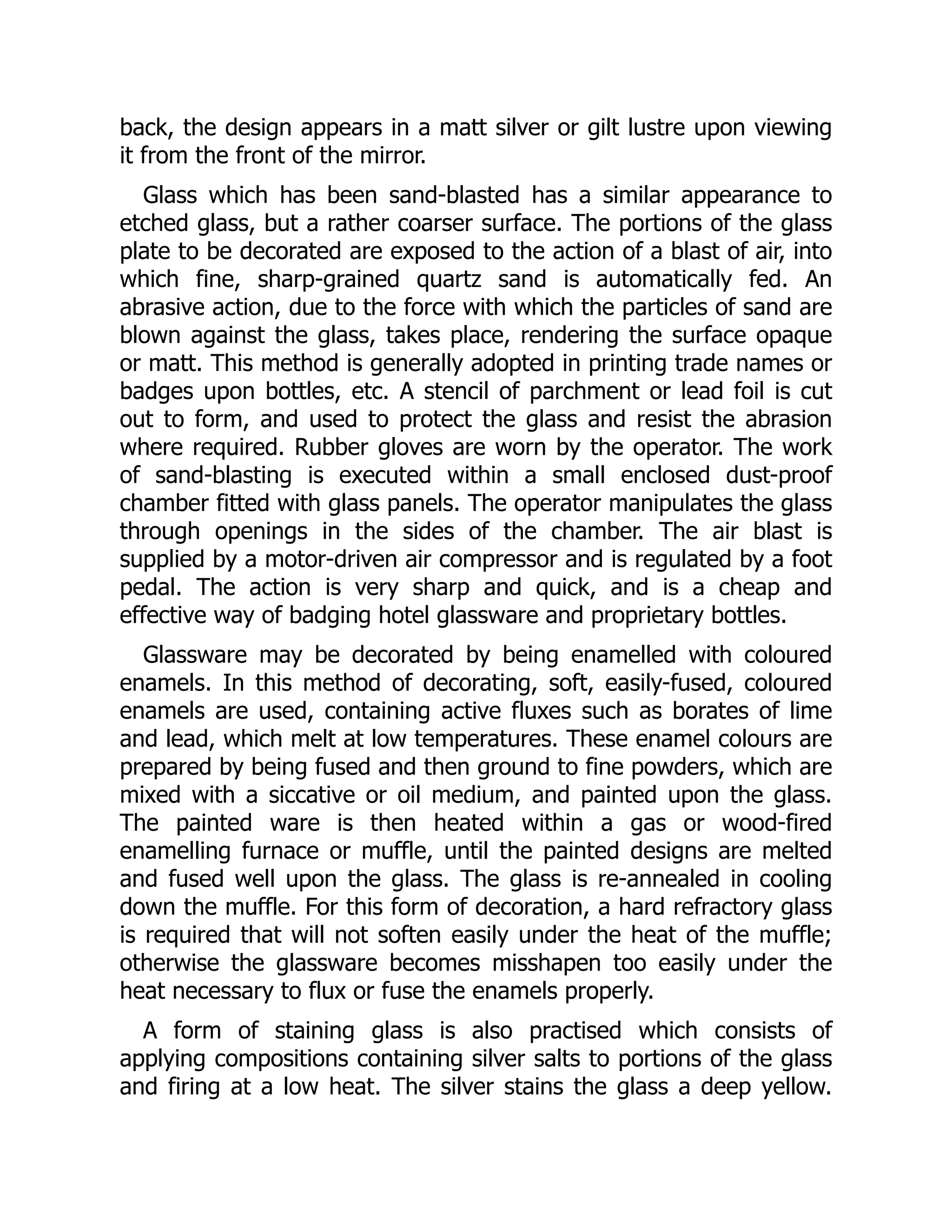 back, the design appears in a matt silver or gilt lustre upon viewing
it from the front of the mirror.
Glass which has been sand-blasted has a similar appearance to
etched glass, but a rather coarser surface. The portions of the glass
plate to be decorated are exposed to the action of a blast of air, into
which fine, sharp-grained quartz sand is automatically fed. An
abrasive action, due to the force with which the particles of sand are
blown against the glass, takes place, rendering the surface opaque
or matt. This method is generally adopted in printing trade names or
badges upon bottles, etc. A stencil of parchment or lead foil is cut
out to form, and used to protect the glass and resist the abrasion
where required. Rubber gloves are worn by the operator. The work
of sand-blasting is executed within a small enclosed dust-proof
chamber fitted with glass panels. The operator manipulates the glass
through openings in the sides of the chamber. The air blast is
supplied by a motor-driven air compressor and is regulated by a foot
pedal. The action is very sharp and quick, and is a cheap and
effective way of badging hotel glassware and proprietary bottles.
Glassware may be decorated by being enamelled with coloured
enamels. In this method of decorating, soft, easily-fused, coloured
enamels are used, containing active fluxes such as borates of lime
and lead, which melt at low temperatures. These enamel colours are
prepared by being fused and then ground to fine powders, which are
mixed with a siccative or oil medium, and painted upon the glass.
The painted ware is then heated within a gas or wood-fired
enamelling furnace or muffle, until the painted designs are melted
and fused well upon the glass. The glass is re-annealed in cooling
down the muffle. For this form of decoration, a hard refractory glass
is required that will not soften easily under the heat of the muffle;
otherwise the glassware becomes misshapen too easily under the
heat necessary to flux or fuse the enamels properly.
A form of staining glass is also practised which consists of
applying compositions containing silver salts to portions of the glass
and firing at a low heat. The silver stains the glass a deep yellow.
 