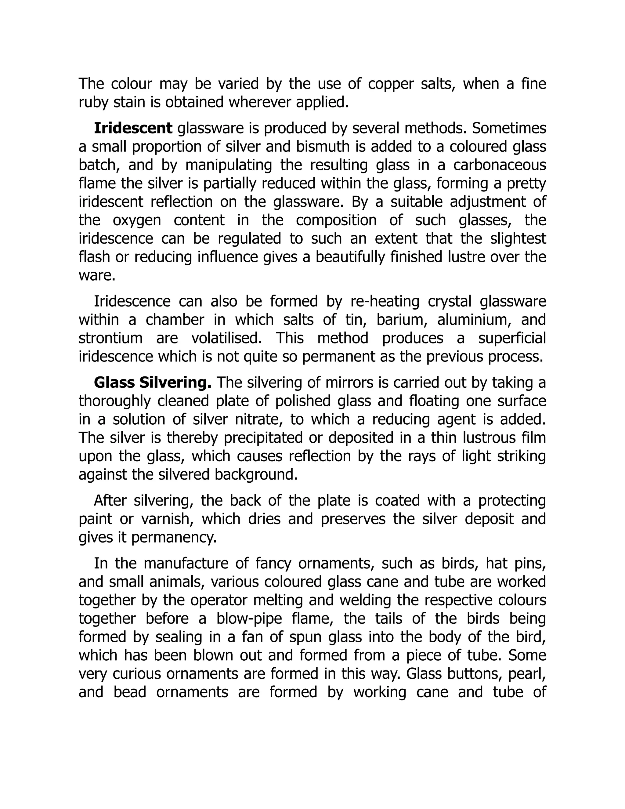 The colour may be varied by the use of copper salts, when a fine
ruby stain is obtained wherever applied.
Iridescent glassware is produced by several methods. Sometimes
a small proportion of silver and bismuth is added to a coloured glass
batch, and by manipulating the resulting glass in a carbonaceous
flame the silver is partially reduced within the glass, forming a pretty
iridescent reflection on the glassware. By a suitable adjustment of
the oxygen content in the composition of such glasses, the
iridescence can be regulated to such an extent that the slightest
flash or reducing influence gives a beautifully finished lustre over the
ware.
Iridescence can also be formed by re-heating crystal glassware
within a chamber in which salts of tin, barium, aluminium, and
strontium are volatilised. This method produces a superficial
iridescence which is not quite so permanent as the previous process.
Glass Silvering. The silvering of mirrors is carried out by taking a
thoroughly cleaned plate of polished glass and floating one surface
in a solution of silver nitrate, to which a reducing agent is added.
The silver is thereby precipitated or deposited in a thin lustrous film
upon the glass, which causes reflection by the rays of light striking
against the silvered background.
After silvering, the back of the plate is coated with a protecting
paint or varnish, which dries and preserves the silver deposit and
gives it permanency.
In the manufacture of fancy ornaments, such as birds, hat pins,
and small animals, various coloured glass cane and tube are worked
together by the operator melting and welding the respective colours
together before a blow-pipe flame, the tails of the birds being
formed by sealing in a fan of spun glass into the body of the bird,
which has been blown out and formed from a piece of tube. Some
very curious ornaments are formed in this way. Glass buttons, pearl,
and bead ornaments are formed by working cane and tube of
 