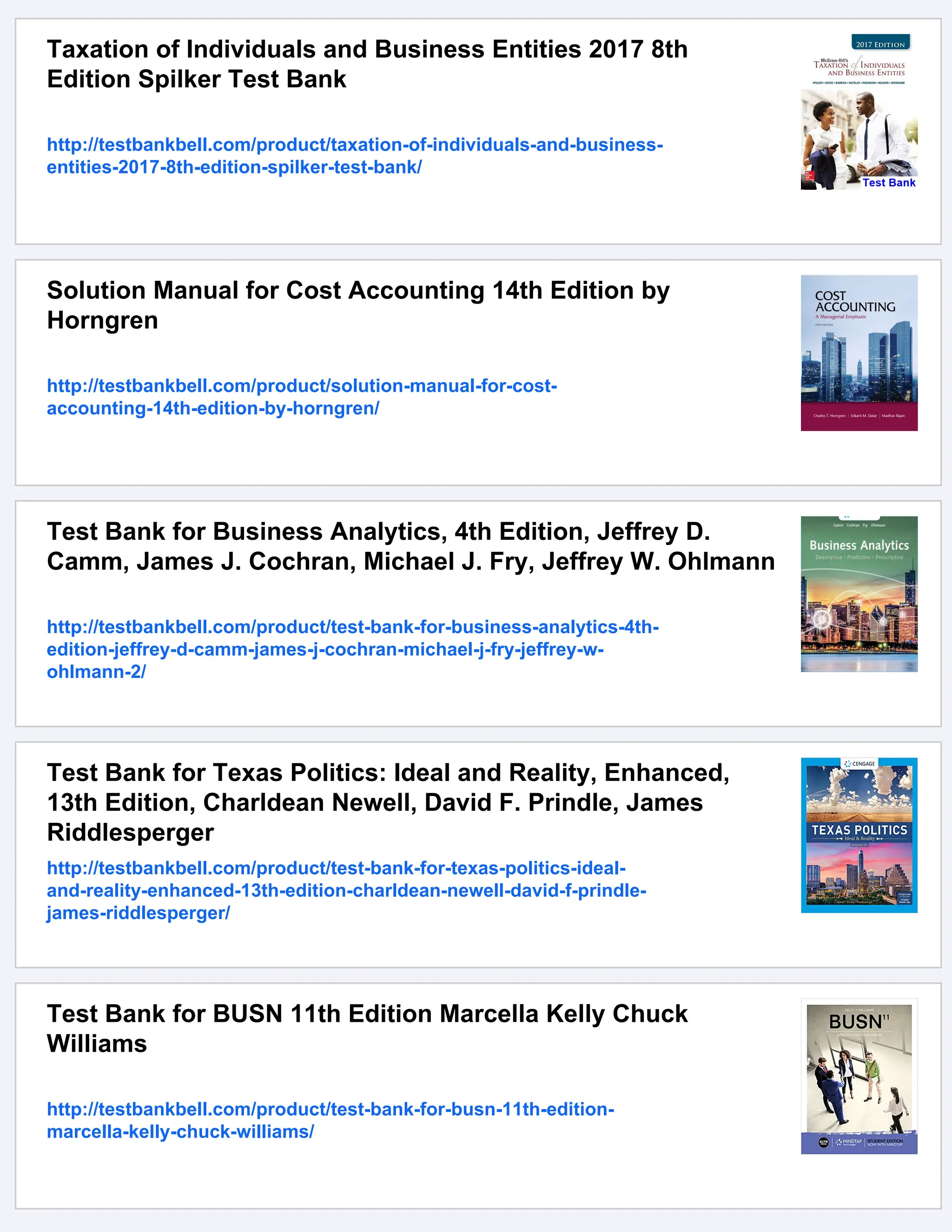 Taxation of Individuals and Business Entities 2017 8th
Edition Spilker Test Bank
http://testbankbell.com/product/taxation-of-individuals-and-business-
entities-2017-8th-edition-spilker-test-bank/
Solution Manual for Cost Accounting 14th Edition by
Horngren
http://testbankbell.com/product/solution-manual-for-cost-
accounting-14th-edition-by-horngren/
Test Bank for Business Analytics, 4th Edition, Jeffrey D.
Camm, James J. Cochran, Michael J. Fry, Jeffrey W. Ohlmann
http://testbankbell.com/product/test-bank-for-business-analytics-4th-
edition-jeffrey-d-camm-james-j-cochran-michael-j-fry-jeffrey-w-
ohlmann-2/
Test Bank for Texas Politics: Ideal and Reality, Enhanced,
13th Edition, Charldean Newell, David F. Prindle, James
Riddlesperger
http://testbankbell.com/product/test-bank-for-texas-politics-ideal-
and-reality-enhanced-13th-edition-charldean-newell-david-f-prindle-
james-riddlesperger/
Test Bank for BUSN 11th Edition Marcella Kelly Chuck
Williams
http://testbankbell.com/product/test-bank-for-busn-11th-edition-
marcella-kelly-chuck-williams/
 