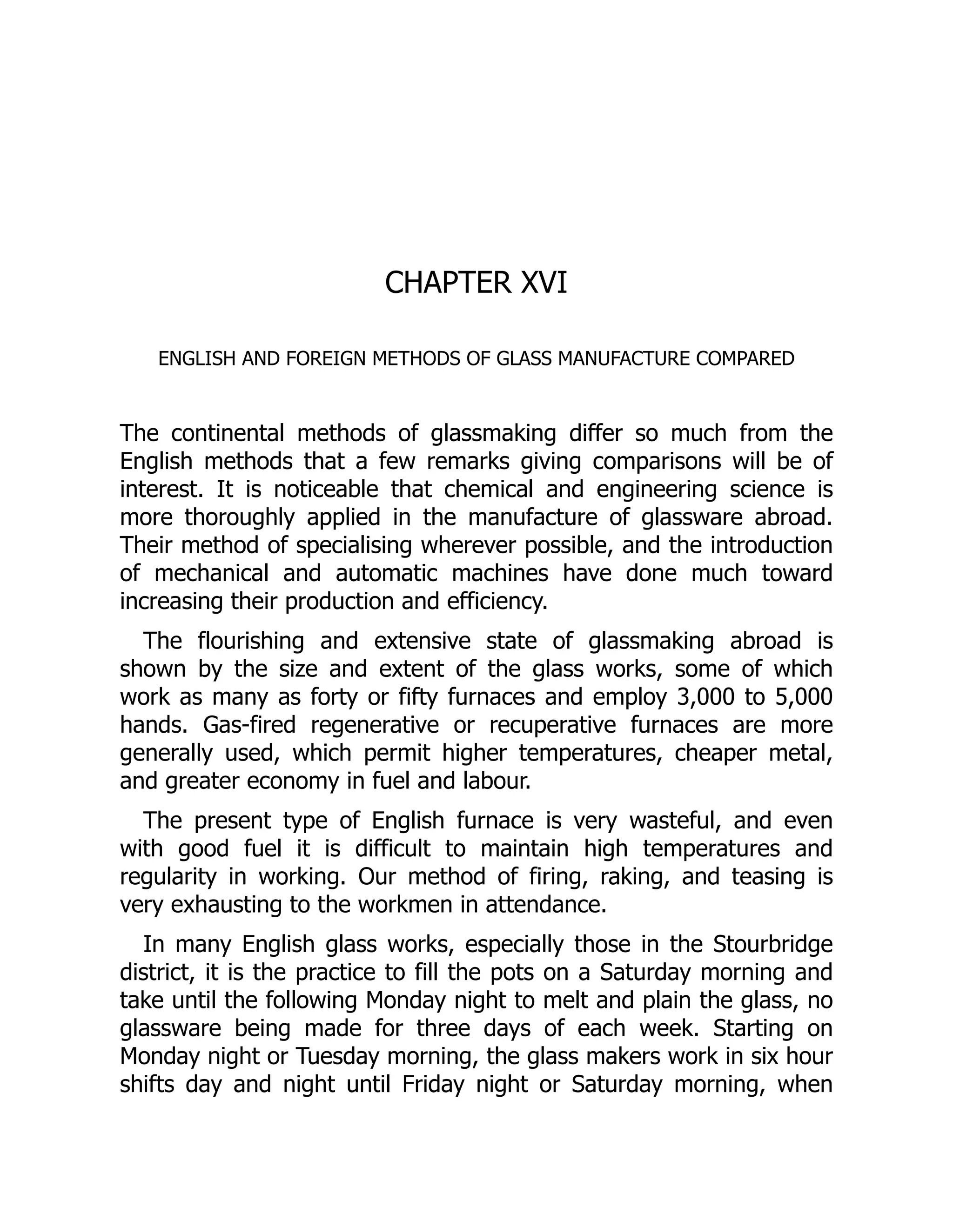 CHAPTER XVI
ENGLISH AND FOREIGN METHODS OF GLASS MANUFACTURE COMPARED
The continental methods of glassmaking differ so much from the
English methods that a few remarks giving comparisons will be of
interest. It is noticeable that chemical and engineering science is
more thoroughly applied in the manufacture of glassware abroad.
Their method of specialising wherever possible, and the introduction
of mechanical and automatic machines have done much toward
increasing their production and efficiency.
The flourishing and extensive state of glassmaking abroad is
shown by the size and extent of the glass works, some of which
work as many as forty or fifty furnaces and employ 3,000 to 5,000
hands. Gas-fired regenerative or recuperative furnaces are more
generally used, which permit higher temperatures, cheaper metal,
and greater economy in fuel and labour.
The present type of English furnace is very wasteful, and even
with good fuel it is difficult to maintain high temperatures and
regularity in working. Our method of firing, raking, and teasing is
very exhausting to the workmen in attendance.
In many English glass works, especially those in the Stourbridge
district, it is the practice to fill the pots on a Saturday morning and
take until the following Monday night to melt and plain the glass, no
glassware being made for three days of each week. Starting on
Monday night or Tuesday morning, the glass makers work in six hour
shifts day and night until Friday night or Saturday morning, when
 