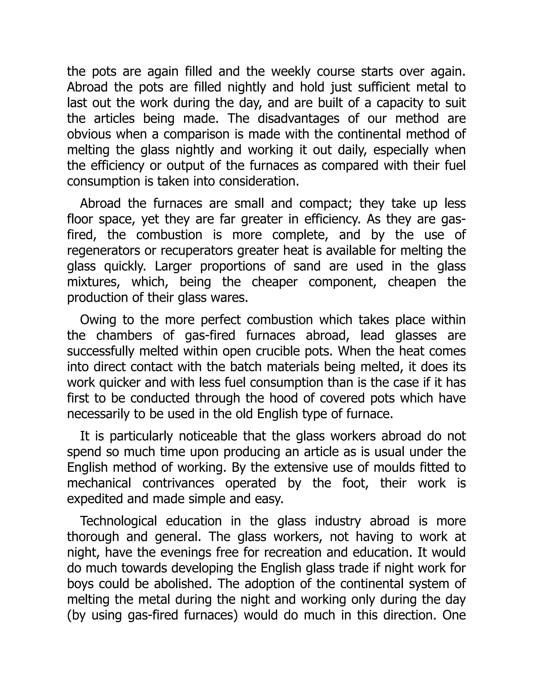 the pots are again filled and the weekly course starts over again.
Abroad the pots are filled nightly and hold just sufficient metal to
last out the work during the day, and are built of a capacity to suit
the articles being made. The disadvantages of our method are
obvious when a comparison is made with the continental method of
melting the glass nightly and working it out daily, especially when
the efficiency or output of the furnaces as compared with their fuel
consumption is taken into consideration.
Abroad the furnaces are small and compact; they take up less
floor space, yet they are far greater in efficiency. As they are gas-
fired, the combustion is more complete, and by the use of
regenerators or recuperators greater heat is available for melting the
glass quickly. Larger proportions of sand are used in the glass
mixtures, which, being the cheaper component, cheapen the
production of their glass wares.
Owing to the more perfect combustion which takes place within
the chambers of gas-fired furnaces abroad, lead glasses are
successfully melted within open crucible pots. When the heat comes
into direct contact with the batch materials being melted, it does its
work quicker and with less fuel consumption than is the case if it has
first to be conducted through the hood of covered pots which have
necessarily to be used in the old English type of furnace.
It is particularly noticeable that the glass workers abroad do not
spend so much time upon producing an article as is usual under the
English method of working. By the extensive use of moulds fitted to
mechanical contrivances operated by the foot, their work is
expedited and made simple and easy.
Technological education in the glass industry abroad is more
thorough and general. The glass workers, not having to work at
night, have the evenings free for recreation and education. It would
do much towards developing the English glass trade if night work for
boys could be abolished. The adoption of the continental system of
melting the metal during the night and working only during the day
(by using gas-fired furnaces) would do much in this direction. One
 