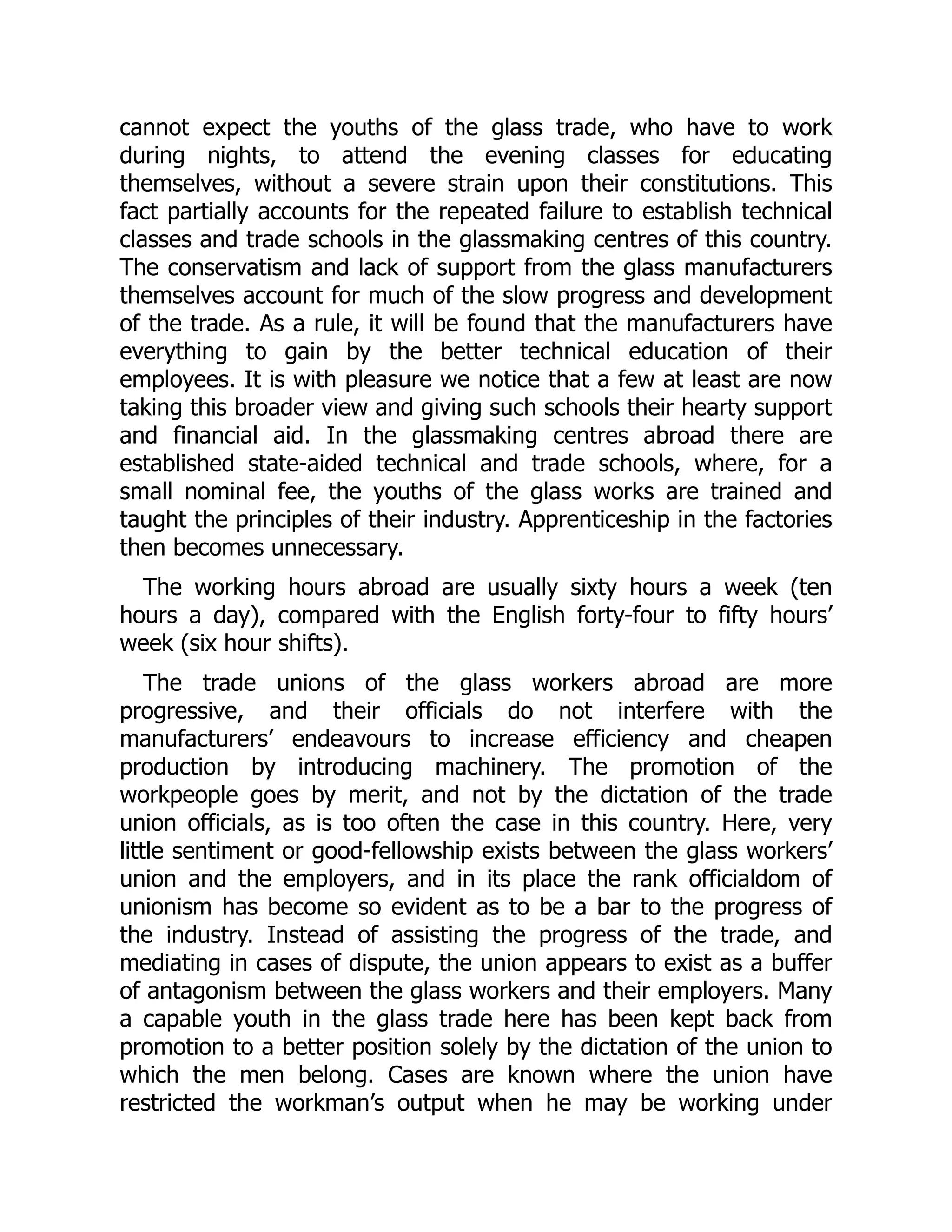 cannot expect the youths of the glass trade, who have to work
during nights, to attend the evening classes for educating
themselves, without a severe strain upon their constitutions. This
fact partially accounts for the repeated failure to establish technical
classes and trade schools in the glassmaking centres of this country.
The conservatism and lack of support from the glass manufacturers
themselves account for much of the slow progress and development
of the trade. As a rule, it will be found that the manufacturers have
everything to gain by the better technical education of their
employees. It is with pleasure we notice that a few at least are now
taking this broader view and giving such schools their hearty support
and financial aid. In the glassmaking centres abroad there are
established state-aided technical and trade schools, where, for a
small nominal fee, the youths of the glass works are trained and
taught the principles of their industry. Apprenticeship in the factories
then becomes unnecessary.
The working hours abroad are usually sixty hours a week (ten
hours a day), compared with the English forty-four to fifty hours’
week (six hour shifts).
The trade unions of the glass workers abroad are more
progressive, and their officials do not interfere with the
manufacturers’ endeavours to increase efficiency and cheapen
production by introducing machinery. The promotion of the
workpeople goes by merit, and not by the dictation of the trade
union officials, as is too often the case in this country. Here, very
little sentiment or good-fellowship exists between the glass workers’
union and the employers, and in its place the rank officialdom of
unionism has become so evident as to be a bar to the progress of
the industry. Instead of assisting the progress of the trade, and
mediating in cases of dispute, the union appears to exist as a buffer
of antagonism between the glass workers and their employers. Many
a capable youth in the glass trade here has been kept back from
promotion to a better position solely by the dictation of the union to
which the men belong. Cases are known where the union have
restricted the workman’s output when he may be working under
 