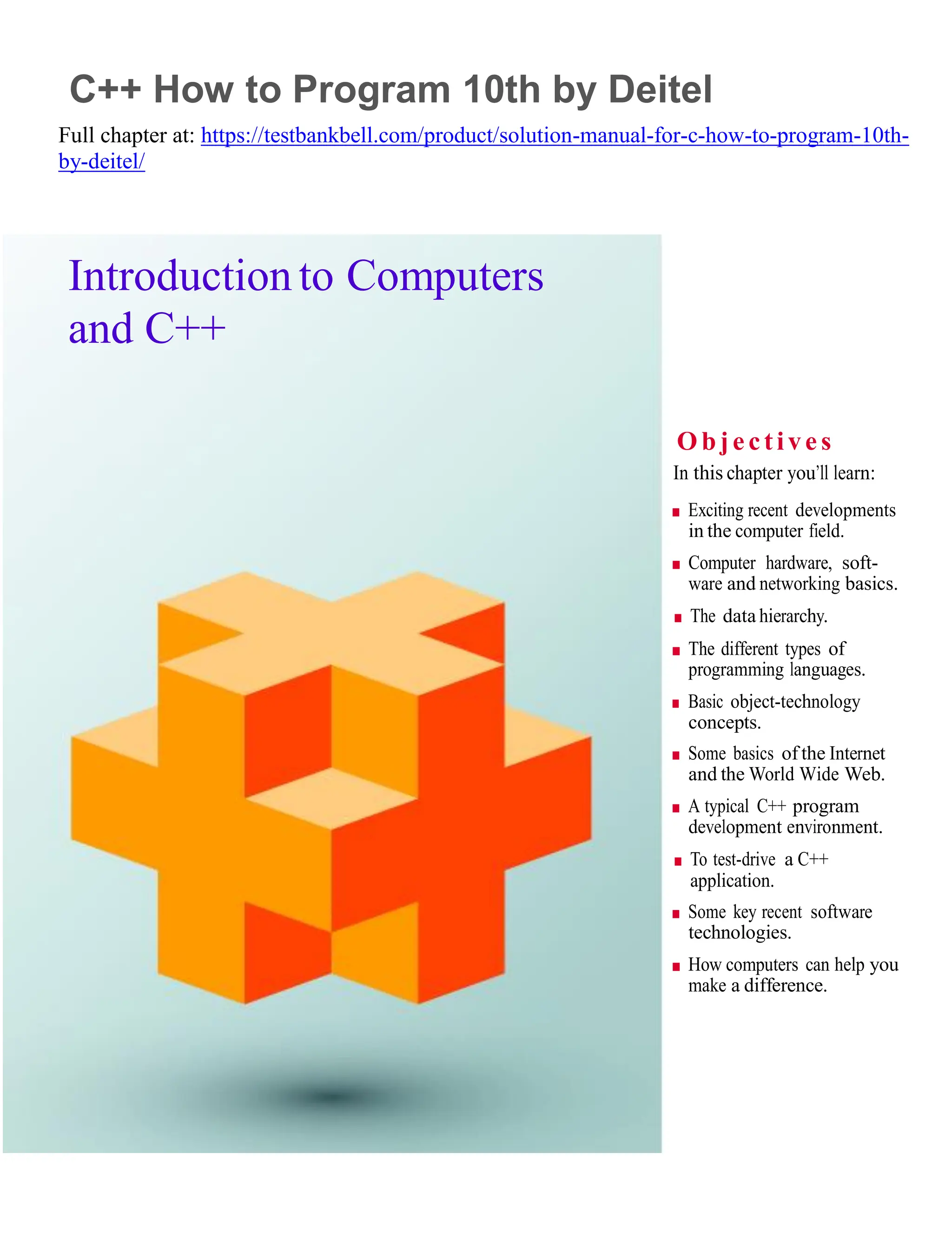 1
C++ How to Program 10th by Deitel
Full chapter at: https://testbankbell.com/product/solution-manual-for-c-how-to-program-10th-
by-deitel/
Introduction to Computers
and C++
O bje ctive s
In this chapter you’ll learn:
■ Exciting recent developments
in the computer field.
■ Computer hardware, soft-
ware and networking basics.
■ The data hierarchy.
■ The different types of
programming languages.
■ Basic object-technology
concepts.
■ Some basics of the Internet
and the World Wide Web.
■ A typical C++ program
development environment.
■ To test-drive a C++
application.
■ Some key recent software
technologies.
■ How computers can help you
make a difference.
 