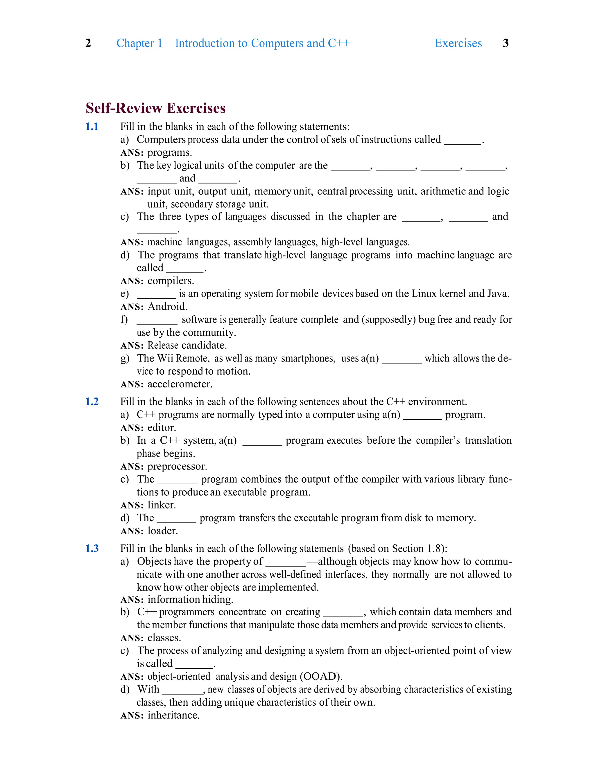 2 Chapter 1 Introduction to Computers and C++ Exercises 3
Self-Review Exercises
1.1 Fill in the blanks in each of the following statements:
a) Computers process data under the control of sets of instructions called .
ANS: programs.
b) The key logical units of the computer are the , , , ,
and .
ANS: input unit, output unit, memoryunit, central processing unit, arithmetic and logic
unit, secondary storage unit.
c) The three types of languages discussed in the chapter are , and
.
ANS: machine languages, assembly languages, high-level languages.
d) The programs that translate high-level language programs into machine language are
called .
ANS: compilers.
e) is an operating system for mobile devices based on the Linux kernel and Java.
ANS: Android.
f) software is generally feature complete and (supposedly) bug free and ready for
use by the community.
ANS: Release candidate.
g) The Wii Remote, as well as many smartphones, uses a(n) which allows the de-
vice to respond to motion.
ANS: accelerometer.
1.2 Fill in the blanks in each of the following sentences about the C++ environment.
a) C++ programs are normally typed into a computer using a(n) program.
ANS: editor.
b) In a C++ system, a(n) program executes before the compiler’s translation
phase begins.
ANS: preprocessor.
c) The program combines the output of the compiler with various library func-
tions to produce an executable program.
ANS: linker.
d) The program transfers the executable programfrom disk to memory.
ANS: loader.
1.3 Fill in the blanks in each of the following statements (based on Section 1.8):
a) Objects have the property of —although objects may know how to commu-
nicate with one another across well-defined interfaces, they normally are not allowed to
know how other objects are implemented.
ANS: information hiding.
b) C++ programmers concentrate on creating , which contain data members and
the member functions that manipulate those data members and provide services to clients.
ANS: classes.
c) The process of analyzing and designing a system from an object-oriented point of view
is called .
ANS: object-oriented analysis and design (OOAD).
d) With , new classes of objects are derived by absorbing characteristics of existing
classes, then adding unique characteristics of their own.
ANS: inheritance.
 