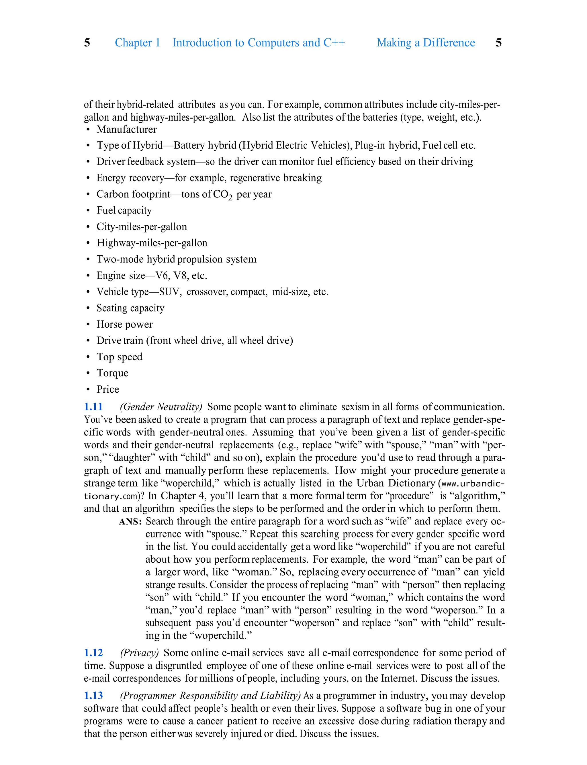 Making a Difference 5
5 Chapter 1 Introduction to Computers and C++
of their hybrid-related attributes as you can. For example, common attributes include city-miles-per-
gallon and highway-miles-per-gallon. Also list the attributes of the batteries (type, weight, etc.).
• Manufacturer
• Type of Hybrid—Battery hybrid (Hybrid Electric Vehicles), Plug-in hybrid, Fuel cell etc.
• Driver feedback system—so the driver can monitor fuel efficiency based on their driving
• Energy recovery—for example, regenerative breaking
• Carbon footprint—tons of CO2 per year
• Fuel capacity
• City-miles-per-gallon
• Highway-miles-per-gallon
• Two-mode hybrid propulsion system
• Engine size—V6, V8, etc.
• Vehicle type—SUV, crossover, compact, mid-size, etc.
• Seating capacity
• Horse power
• Drive train (front wheel drive, all wheel drive)
• Top speed
• Torque
• Price
1.11 (Gender Neutrality) Some people want to eliminate sexism in all forms of communication.
You’ve been asked to create a program that can process a paragraph of text and replace gender-spe-
cific words with gender-neutral ones. Assuming that you’ve been given a list of gender-specific
words and their gender-neutral replacements (e.g., replace “wife” with “spouse,” “man” with “per-
son,” “daughter” with “child” and so on), explain the procedure you’d use to read through a para-
graph of text and manually perform these replacements. How might your procedure generate a
strange term like “woperchild,” which is actually listed in the Urban Dictionary (www.urbandic-
tionary.com)? In Chapter 4, you’ll learn that a more formal term for “procedure” is “algorithm,”
and that an algorithm specifies the steps to be performed and the order in which to perform them.
ANS: Search through the entire paragraph for a word such as “wife” and replace every oc-
currence with “spouse.” Repeat this searching process for every gender specific word
in the list. You could accidentally get a word like “woperchild” if you are not careful
about how you perform replacements. For example, the word “man” can be part of
a larger word, like “woman.” So, replacing every occurrence of “man” can yield
strange results. Consider the process of replacing “man” with “person” then replacing
“son” with “child.” If you encounter the word “woman,” which contains the word
“man,” you’d replace “man” with “person” resulting in the word “woperson.” In a
subsequent pass you’d encounter “woperson” and replace “son” with “child” result-
ing in the “woperchild.”
1.12 (Privacy) Some online e-mail services save all e-mail correspondence for some period of
time. Suppose a disgruntled employee of one of these online e-mail services were to post all of the
e-mail correspondences for millions of people, including yours, on the Internet. Discuss the issues.
1.13 (Programmer Responsibility and Liability) As a programmer in industry, you may develop
software that could affect people’s health or even their lives. Suppose a software bug in one of your
programs were to cause a cancer patient to receive an excessive dose during radiation therapy and
that the person either was severely injured or died. Discuss the issues.
 