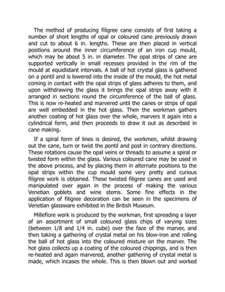 The method of producing filigree cane consists of first taking a
number of short lengths of opal or coloured cane previously drawn
and cut to about 6 in. lengths. These are then placed in vertical
positions around the inner circumference of an iron cup mould,
which may be about 5 in. in diameter. The opal strips of cane are
supported vertically in small recesses provided in the rim of the
mould at equidistant intervals. A ball of hot crystal glass is gathered
on a pontil and is lowered into the inside of the mould, the hot metal
coming in contact with the opal strips of glass adheres to them, and
upon withdrawing the glass it brings the opal strips away with it
arranged in sections round the circumference of the ball of glass.
This is now re-heated and marvered until the canes or strips of opal
are well embedded in the hot glass. Then the workman gathers
another coating of hot glass over the whole, marvers it again into a
cylindrical form, and then proceeds to draw it out as described in
cane making.
If a spiral form of lines is desired, the workmen, whilst drawing
out the cane, turn or twist the pontil and post in contrary directions.
These rotations cause the opal veins or threads to assume a spiral or
twisted form within the glass. Various coloured cane may be used in
the above process, and by placing them in alternate positions to the
opal strips within the cup mould some very pretty and curious
filigree work is obtained. These twisted filigree canes are used and
manipulated over again in the process of making the various
Venetian goblets and wine stems. Some fine effects in the
application of filigree decoration can be seen in the specimens of
Venetian glassware exhibited in the British Museum.
Millefiore work is produced by the workman, first spreading a layer
of an assortment of small coloured glass chips of varying sizes
(between 1/8 and 1/4 in. cube) over the face of the marver, and
then taking a gathering of crystal metal on his blow-iron and rolling
the ball of hot glass into the coloured mixture on the marver. The
hot glass collects up a coating of the coloured chippings, and is then
re-heated and again marvered, another gathering of crystal metal is
made, which incases the whole. This is then blown out and worked
 