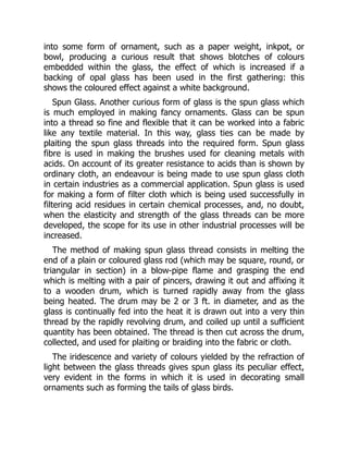 into some form of ornament, such as a paper weight, inkpot, or
bowl, producing a curious result that shows blotches of colours
embedded within the glass, the effect of which is increased if a
backing of opal glass has been used in the first gathering: this
shows the coloured effect against a white background.
Spun Glass. Another curious form of glass is the spun glass which
is much employed in making fancy ornaments. Glass can be spun
into a thread so fine and flexible that it can be worked into a fabric
like any textile material. In this way, glass ties can be made by
plaiting the spun glass threads into the required form. Spun glass
fibre is used in making the brushes used for cleaning metals with
acids. On account of its greater resistance to acids than is shown by
ordinary cloth, an endeavour is being made to use spun glass cloth
in certain industries as a commercial application. Spun glass is used
for making a form of filter cloth which is being used successfully in
filtering acid residues in certain chemical processes, and, no doubt,
when the elasticity and strength of the glass threads can be more
developed, the scope for its use in other industrial processes will be
increased.
The method of making spun glass thread consists in melting the
end of a plain or coloured glass rod (which may be square, round, or
triangular in section) in a blow-pipe flame and grasping the end
which is melting with a pair of pincers, drawing it out and affixing it
to a wooden drum, which is turned rapidly away from the glass
being heated. The drum may be 2 or 3 ft. in diameter, and as the
glass is continually fed into the heat it is drawn out into a very thin
thread by the rapidly revolving drum, and coiled up until a sufficient
quantity has been obtained. The thread is then cut across the drum,
collected, and used for plaiting or braiding into the fabric or cloth.
The iridescence and variety of colours yielded by the refraction of
light between the glass threads gives spun glass its peculiar effect,
very evident in the forms in which it is used in decorating small
ornaments such as forming the tails of glass birds.
 