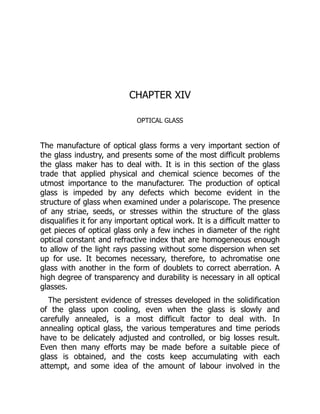 CHAPTER XIV
OPTICAL GLASS
The manufacture of optical glass forms a very important section of
the glass industry, and presents some of the most difficult problems
the glass maker has to deal with. It is in this section of the glass
trade that applied physical and chemical science becomes of the
utmost importance to the manufacturer. The production of optical
glass is impeded by any defects which become evident in the
structure of glass when examined under a polariscope. The presence
of any striae, seeds, or stresses within the structure of the glass
disqualifies it for any important optical work. It is a difficult matter to
get pieces of optical glass only a few inches in diameter of the right
optical constant and refractive index that are homogeneous enough
to allow of the light rays passing without some dispersion when set
up for use. It becomes necessary, therefore, to achromatise one
glass with another in the form of doublets to correct aberration. A
high degree of transparency and durability is necessary in all optical
glasses.
The persistent evidence of stresses developed in the solidification
of the glass upon cooling, even when the glass is slowly and
carefully annealed, is a most difficult factor to deal with. In
annealing optical glass, the various temperatures and time periods
have to be delicately adjusted and controlled, or big losses result.
Even then many efforts may be made before a suitable piece of
glass is obtained, and the costs keep accumulating with each
attempt, and some idea of the amount of labour involved in the
 