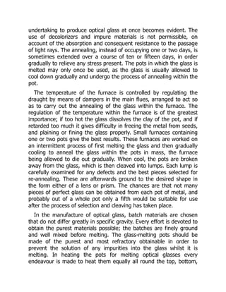 undertaking to produce optical glass at once becomes evident. The
use of decolorizers and impure materials is not permissible, on
account of the absorption and consequent resistance to the passage
of light rays. The annealing, instead of occupying one or two days, is
sometimes extended over a course of ten or fifteen days, in order
gradually to relieve any stress present. The pots in which the glass is
melted may only once be used, as the glass is usually allowed to
cool down gradually and undergo the process of annealing within the
pot.
The temperature of the furnace is controlled by regulating the
draught by means of dampers in the main flues, arranged to act so
as to carry out the annealing of the glass within the furnace. The
regulation of the temperature within the furnace is of the greatest
importance; if too hot the glass dissolves the clay of the pot, and if
retarded too much it gives difficulty in freeing the metal from seeds,
and plaining or fining the glass properly. Small furnaces containing
one or two pots give the best results. These furnaces are worked on
an intermittent process of first melting the glass and then gradually
cooling to anneal the glass within the pots in mass, the furnace
being allowed to die out gradually. When cool, the pots are broken
away from the glass, which is then cleaved into lumps. Each lump is
carefully examined for any defects and the best pieces selected for
re-annealing. These are afterwards ground to the desired shape in
the form either of a lens or prism. The chances are that not many
pieces of perfect glass can be obtained from each pot of metal, and
probably out of a whole pot only a fifth would be suitable for use
after the process of selection and cleaving has taken place.
In the manufacture of optical glass, batch materials are chosen
that do not differ greatly in specific gravity. Every effort is devoted to
obtain the purest materials possible; the batches are finely ground
and well mixed before melting. The glass-melting pots should be
made of the purest and most refractory obtainable in order to
prevent the solution of any impurities into the glass whilst it is
melting. In heating the pots for melting optical glasses every
endeavour is made to heat them equally all round the top, bottom,
 