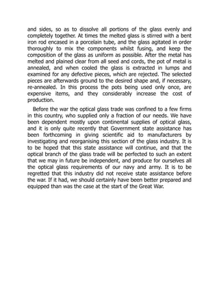 and sides, so as to dissolve all portions of the glass evenly and
completely together. At times the melted glass is stirred with a bent
iron rod encased in a porcelain tube, and the glass agitated in order
thoroughly to mix the components whilst fusing, and keep the
composition of the glass as uniform as possible. After the metal has
melted and plained clear from all seed and cords, the pot of metal is
annealed, and when cooled the glass is extracted in lumps and
examined for any defective pieces, which are rejected. The selected
pieces are afterwards ground to the desired shape and, if necessary,
re-annealed. In this process the pots being used only once, are
expensive items, and they considerably increase the cost of
production.
Before the war the optical glass trade was confined to a few firms
in this country, who supplied only a fraction of our needs. We have
been dependent mostly upon continental supplies of optical glass,
and it is only quite recently that Government state assistance has
been forthcoming in giving scientific aid to manufacturers by
investigating and reorganising this section of the glass industry. It is
to be hoped that this state assistance will continue, and that the
optical branch of the glass trade will be perfected to such an extent
that we may in future be independent, and produce for ourselves all
the optical glass requirements of our navy and army. It is to be
regretted that this industry did not receive state assistance before
the war. If it had, we should certainly have been better prepared and
equipped than was the case at the start of the Great War.
 