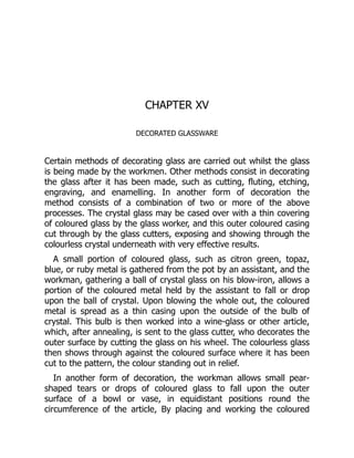 CHAPTER XV
DECORATED GLASSWARE
Certain methods of decorating glass are carried out whilst the glass
is being made by the workmen. Other methods consist in decorating
the glass after it has been made, such as cutting, fluting, etching,
engraving, and enamelling. In another form of decoration the
method consists of a combination of two or more of the above
processes. The crystal glass may be cased over with a thin covering
of coloured glass by the glass worker, and this outer coloured casing
cut through by the glass cutters, exposing and showing through the
colourless crystal underneath with very effective results.
A small portion of coloured glass, such as citron green, topaz,
blue, or ruby metal is gathered from the pot by an assistant, and the
workman, gathering a ball of crystal glass on his blow-iron, allows a
portion of the coloured metal held by the assistant to fall or drop
upon the ball of crystal. Upon blowing the whole out, the coloured
metal is spread as a thin casing upon the outside of the bulb of
crystal. This bulb is then worked into a wine-glass or other article,
which, after annealing, is sent to the glass cutter, who decorates the
outer surface by cutting the glass on his wheel. The colourless glass
then shows through against the coloured surface where it has been
cut to the pattern, the colour standing out in relief.
In another form of decoration, the workman allows small pear-
shaped tears or drops of coloured glass to fall upon the outer
surface of a bowl or vase, in equidistant positions round the
circumference of the article, By placing and working the coloured
 