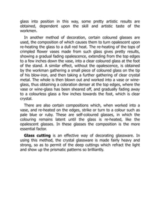 glass into position in this way, some pretty artistic results are
obtained, dependent upon the skill and artistic taste of the
workmen.
In another method of decoration, certain coloured glasses are
used, the composition of which causes them to turn opalescent upon
re-heating the glass to a dull red heat. The re-heating of the tops of
crimpled flower vases made from such glass gives pretty results,
showing a gradual fading opalescence, extending from the top edges
to a few inches down the vase, into a clear coloured glass at the foot
of the stand. A similar effect, without the opalescence, is obtained
by the workman gathering a small piece of coloured glass on the tip
of his blow-iron, and then taking a further gathering of clear crystal
metal. The whole is then blown out and worked into a vase or wine-
glass, thus obtaining a coloration denser at the top edges, where the
vase or wine-glass has been sheared off, and gradually fading away
to a colourless glass a few inches towards the foot, which is clear
crystal.
There are also certain compositions which, when worked into a
vase, and re-heated on the edges, strike or turn to a colour such as
pale blue or ruby. These are self-coloured glasses, in which the
colouring remains latent until the glass is re-heated, like the
opalescent glasses. In these glasses the composition is the more
essential factor.
Glass cutting is an effective way of decorating glassware. In
using this method, the crystal glassware is made fairly heavy and
strong, so as to permit of the deep cuttings which refract the light
and show up the prismatic patterns so brilliantly.
 