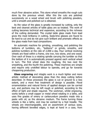 much finer abrasive action. This stone wheel smooths the rough cuts
done by the previous wheel. After this the cuts are polished
successively on a wood wheel and brush with polishing powders,
until a smooth and polished cut is obtained.
As the value of the glass is greatly increased by cutting, only the
best and clearest articles of table glass are so treated. The work of
cutting becomes technical and expensive, according to the richness
of the cutting demanded. The crystal table glass made from lead
gives the most brilliancy in cutting. Soda-lime glasses are found to
be hard to cut and do not give such brilliant and prismatic effects as
the glass made from lead compositions.
An automatic machine for grinding, smoothing, and polishing the
bottoms of tumblers, etc., “bottoms” or grinds, smooths, and
polishes tumblers at the rate of 2,000 a day. Four vertical revolving
wheels are fixed within a frame, one iron, two stone, and one wood.
Over each of these is a rotating spindle carrying the tumbler so that
the bottom of it is automatically pressed against each vertical wheel
in turn. The first wheel does the roughing, the two next the
smoothing, and the fourth the polishing. These machines are simple
and require only unskilled labour to operate, and go far towards
cheapening production.
Glass engraving and intaglio work is a much lighter and more
artistic method of decorating glass than the deep cutting before
described. In these processes the glass is cut or ground to a less
extent, and a more free treatment of design is possible. Floral
ornamentation and natural forms of applied designs can be carried
out, and portions may be left rough or polished, according to the
effect of light and shade required. The workman, whilst engraving,
works before a small copper or metal wheel rotating in a lathe, and
uses fine grades of emery or carborundum powders made into a
paste with oil, as the abrasive medium. The frame turning these
wheels is like a lathe, and may be worked by a foot treadle. The
wheels are interchangeable, and an assortment of various sizes,
having different bevelled edges, is kept at hand in a case, from
 