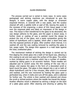 GLASS ENGRAVING
The process carried out is varied in many ways. In some cases
pantograph and etching machines are introduced to give the
designs. A warm copper plate, with the design or ornament
engraved thereon, is covered with a wax paste, and the surplus
cleaned off with a palette knife or pad of felt, leaving the paste in
the recesses of the engraving; a piece of thin tissue paper is laid
over the engraved plate and takes an impression of the design in
wax. This tissue is then transferred to the glass to be decorated, the
wax design adheres to the glass, and the paper is drawn away. A
further resist or coating of wax is painted round the design to
protect the rest of the glass, and a paste composition giving the
action of hydrofluoric acid is applied, which after a short time eats
into the exposed portions of glass. After another short interval, it is
washed off, and the wax coating removed by washing the glass in
hot, soapy water. The design then appears in a matt state against
the clear, unattacked glass.
The mechanical method of etching the design is carried out by
first dipping the whole glass into a bath of hot liquid wax, allowing a
thin coating to set and cool upon the surface of the glass. The article
is then introduced into a machine which has a number of needles,
worked by sliding gears in an eccentric fashion. These needles are
adjusted just to scratch away the thin coating of the wax into a
design, and expose the glass in the form of a decorated scroll or
band round the glass. The glass is then dipped into a vat or bath of
dilute hydrofluoric acid for a few minutes, after which it is removed
and washed, and the wax recovered by heating the glass upon a
perforated tray, when it melts and runs off the glass, and is collected
for further use. The article is then washed and cleaned and shows
the scroll or etched portions where the needle has traced the design.
Another effective result is obtained by etching a design on the back
of a plate glass panel. After cleaning and silvering or gilding the
 