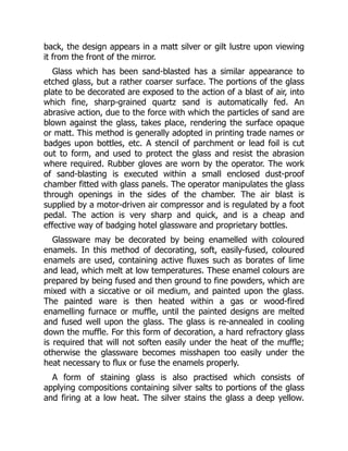 back, the design appears in a matt silver or gilt lustre upon viewing
it from the front of the mirror.
Glass which has been sand-blasted has a similar appearance to
etched glass, but a rather coarser surface. The portions of the glass
plate to be decorated are exposed to the action of a blast of air, into
which fine, sharp-grained quartz sand is automatically fed. An
abrasive action, due to the force with which the particles of sand are
blown against the glass, takes place, rendering the surface opaque
or matt. This method is generally adopted in printing trade names or
badges upon bottles, etc. A stencil of parchment or lead foil is cut
out to form, and used to protect the glass and resist the abrasion
where required. Rubber gloves are worn by the operator. The work
of sand-blasting is executed within a small enclosed dust-proof
chamber fitted with glass panels. The operator manipulates the glass
through openings in the sides of the chamber. The air blast is
supplied by a motor-driven air compressor and is regulated by a foot
pedal. The action is very sharp and quick, and is a cheap and
effective way of badging hotel glassware and proprietary bottles.
Glassware may be decorated by being enamelled with coloured
enamels. In this method of decorating, soft, easily-fused, coloured
enamels are used, containing active fluxes such as borates of lime
and lead, which melt at low temperatures. These enamel colours are
prepared by being fused and then ground to fine powders, which are
mixed with a siccative or oil medium, and painted upon the glass.
The painted ware is then heated within a gas or wood-fired
enamelling furnace or muffle, until the painted designs are melted
and fused well upon the glass. The glass is re-annealed in cooling
down the muffle. For this form of decoration, a hard refractory glass
is required that will not soften easily under the heat of the muffle;
otherwise the glassware becomes misshapen too easily under the
heat necessary to flux or fuse the enamels properly.
A form of staining glass is also practised which consists of
applying compositions containing silver salts to portions of the glass
and firing at a low heat. The silver stains the glass a deep yellow.
 