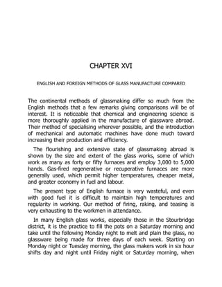 CHAPTER XVI
ENGLISH AND FOREIGN METHODS OF GLASS MANUFACTURE COMPARED
The continental methods of glassmaking differ so much from the
English methods that a few remarks giving comparisons will be of
interest. It is noticeable that chemical and engineering science is
more thoroughly applied in the manufacture of glassware abroad.
Their method of specialising wherever possible, and the introduction
of mechanical and automatic machines have done much toward
increasing their production and efficiency.
The flourishing and extensive state of glassmaking abroad is
shown by the size and extent of the glass works, some of which
work as many as forty or fifty furnaces and employ 3,000 to 5,000
hands. Gas-fired regenerative or recuperative furnaces are more
generally used, which permit higher temperatures, cheaper metal,
and greater economy in fuel and labour.
The present type of English furnace is very wasteful, and even
with good fuel it is difficult to maintain high temperatures and
regularity in working. Our method of firing, raking, and teasing is
very exhausting to the workmen in attendance.
In many English glass works, especially those in the Stourbridge
district, it is the practice to fill the pots on a Saturday morning and
take until the following Monday night to melt and plain the glass, no
glassware being made for three days of each week. Starting on
Monday night or Tuesday morning, the glass makers work in six hour
shifts day and night until Friday night or Saturday morning, when
 