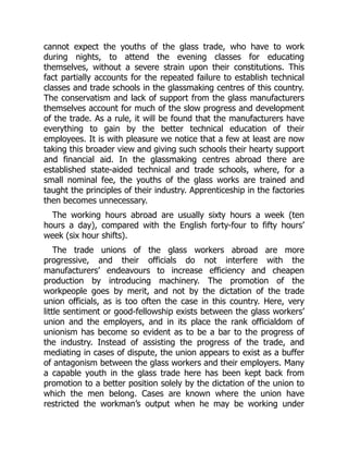 cannot expect the youths of the glass trade, who have to work
during nights, to attend the evening classes for educating
themselves, without a severe strain upon their constitutions. This
fact partially accounts for the repeated failure to establish technical
classes and trade schools in the glassmaking centres of this country.
The conservatism and lack of support from the glass manufacturers
themselves account for much of the slow progress and development
of the trade. As a rule, it will be found that the manufacturers have
everything to gain by the better technical education of their
employees. It is with pleasure we notice that a few at least are now
taking this broader view and giving such schools their hearty support
and financial aid. In the glassmaking centres abroad there are
established state-aided technical and trade schools, where, for a
small nominal fee, the youths of the glass works are trained and
taught the principles of their industry. Apprenticeship in the factories
then becomes unnecessary.
The working hours abroad are usually sixty hours a week (ten
hours a day), compared with the English forty-four to fifty hours’
week (six hour shifts).
The trade unions of the glass workers abroad are more
progressive, and their officials do not interfere with the
manufacturers’ endeavours to increase efficiency and cheapen
production by introducing machinery. The promotion of the
workpeople goes by merit, and not by the dictation of the trade
union officials, as is too often the case in this country. Here, very
little sentiment or good-fellowship exists between the glass workers’
union and the employers, and in its place the rank officialdom of
unionism has become so evident as to be a bar to the progress of
the industry. Instead of assisting the progress of the trade, and
mediating in cases of dispute, the union appears to exist as a buffer
of antagonism between the glass workers and their employers. Many
a capable youth in the glass trade here has been kept back from
promotion to a better position solely by the dictation of the union to
which the men belong. Cases are known where the union have
restricted the workman’s output when he may be working under
 