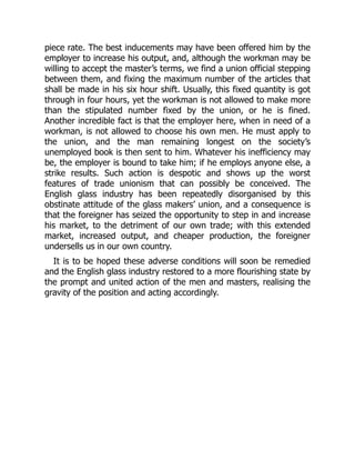 piece rate. The best inducements may have been offered him by the
employer to increase his output, and, although the workman may be
willing to accept the master’s terms, we find a union official stepping
between them, and fixing the maximum number of the articles that
shall be made in his six hour shift. Usually, this fixed quantity is got
through in four hours, yet the workman is not allowed to make more
than the stipulated number fixed by the union, or he is fined.
Another incredible fact is that the employer here, when in need of a
workman, is not allowed to choose his own men. He must apply to
the union, and the man remaining longest on the society’s
unemployed book is then sent to him. Whatever his inefficiency may
be, the employer is bound to take him; if he employs anyone else, a
strike results. Such action is despotic and shows up the worst
features of trade unionism that can possibly be conceived. The
English glass industry has been repeatedly disorganised by this
obstinate attitude of the glass makers’ union, and a consequence is
that the foreigner has seized the opportunity to step in and increase
his market, to the detriment of our own trade; with this extended
market, increased output, and cheaper production, the foreigner
undersells us in our own country.
It is to be hoped these adverse conditions will soon be remedied
and the English glass industry restored to a more flourishing state by
the prompt and united action of the men and masters, realising the
gravity of the position and acting accordingly.
 