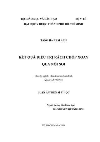 BỘ GIÁO DỤC VÀ ĐÀO TẠO BỘ Y TẾ
ĐẠI HỌC Y DƢỢC THÀNH PHỐ HỒ CHÍ MINH
TĂNG HÀ NAM ANH
KẾT QUẢ ĐIỀU TRỊ RÁCH CHÓP XOAY
QUA NỘI SOI
Chuyên ngành: Chấn thƣơng chỉnh hình
Mã số: 62.72.07.25
LUẬN ÁN TIẾN SĨ Y HỌC
Ngƣời hƣớng dẫn khoa học:
GS. NGUYỄN QUANG LONG
TP. Hồ Chí Minh - 2014
 