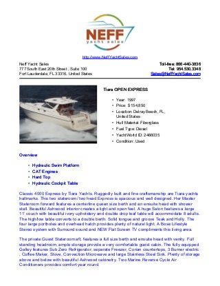 Neff Yacht Sales
777 South East 20th Street , Suite 100
Fort Lauderdale, FL 33316, United States
Toll-free: 866-440-3836Toll-free: 866-440-3836
Tel: 954.530.3348Tel: 954.530.3348
Sales@NeffYachtSales.comSales@NeffYachtSales.com
Tiara OPEN EXPRESSTiara OPEN EXPRESS
• Year: 1997
• Price: $ 154,850
• Location: Delray Beach, FL,
United States
• Hull Material: Fiberglass
• Fuel Type: Diesel
• YachtWorld ID: 2466035
• Condition: Used
http://www.NeffYachtSales.com
OverviewOverview
• Hydraulic Swim PlatformHydraulic Swim Platform
• CAT EnginesCAT Engines
• Hard TopHard Top
• Hydraulic Cockpit TableHydraulic Cockpit Table
Classic 4000 Express by Tiara Yachts. Ruggedly built and fine craftsmanship are Tiara yachts
hallmarks. This two stateroom/ two head Express is spacious and well designed. Her Master
Stateroom forward features a centerline queen size berth and an ensuite head with shower
stall. Beautiful Ashwood interior creates a light and open feel. A huge Salon features a large
11’ couch with beautiful ivory upholstery and double drop leaf table will accommodate 8 adults.
The high/low table converts to a double berth. Solid tongue and groove Teak and Holly. The
four large portholes and overhead hatch provides plenty of natural light. A Bose Lifestyle
Stereo system with Surround sound and NEW Flat Screen TV compliments this living area.
The private Guest Stateroom aft, features a full size berth and ensuite head with vanity. Full
standing headroom, ample storage provide a very comfortable guest cabin. The fully equipped
Galley features Sub Zero Refrigerator, separate Freezer, Corian countertops, 3 Burner electric
, Coffee Maker, Stove, Convection Microwave and large Stainless Steel Sink. Plenty of storage
above and below with beautiful Ashwood cabinetry. Two Marine Reverse Cycle Air
Conditioners provides comfort year round.
 