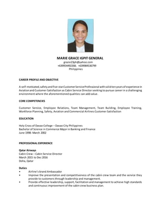 MARIE GRACE IGPIT GENERAL
grazie23ph@yahoo.com
+639954492268; +639984536799
Philippines
CAREER PROFILE AND OBJECTIVE
A self-motivated,safetyandfive-starCustomerServiceProfessional withsolidtenyearsof experience in
Aviationand Customer Satisfaction as Cabin Service Director seeking to pursue career in a challenging
environment where the aforementioned qualities can add value.
CORE COMPETENCIES
Customer Service, Employee Relations, Team Management, Team Building, Employee Training,
Workforce Planning, Safety, Aviation and Commercial Airlines Customer Satisfaction
EDUCATION
Holy Cross of Davao College – Davao City Philippines
Bachelor of Science in Commerce Major in Banking and Finance
June 1998- March 2002
PROFESSIONAL EXPERIENCE
Qatar Airways
Cabin Crew – Cabin Service Director
March 2015 to Dec 2016
Doha, Qatar
Duties
• Airline’s brand Ambassador
• Improve the presentation and competitiveness of the cabin crew team and the service they
provide to customers through leadership and management.
• Provide effective leadership, support, facilitation and management to achieve high standards
and continuous improvement of the cabin crew business plan.
 